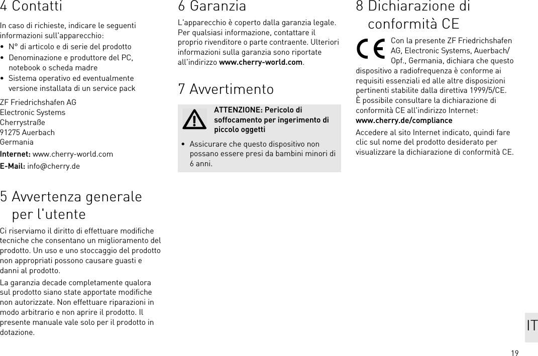 194 ContattiIn caso di richieste, indicare le seguenti informazioni sull&apos;apparecchio:• N° di articolo e di serie del prodotto• Denominazione e produttore del PC, notebook o scheda madre• Sistema operativo ed eventualmente versione installata di un service packZF Friedrichshafen AGElectronic SystemsCherrystraße91275 AuerbachGermaniaInternet: www.cherry-world.comE-Mail: info@cherry.de5 Avvertenza generale per l&apos;utenteCi riserviamo il diritto di effettuare modifiche tecniche che consentano un miglioramento del prodotto. Un uso e uno stoccaggio del prodotto non appropriati possono causare guasti e danni al prodotto.La garanzia decade completamente qualora sul prodotto siano state apportate modifiche non autorizzate. Non effettuare riparazioni in modo arbitrario e non aprire il prodotto. Il presente manuale vale solo per il prodotto in dotazione.6 GaranziaL&apos;apparecchio è coperto dalla garanzia legale. Per qualsiasi informazione, contattare il proprio rivenditore o parte contraente. Ulteriori informazioni sulla garanzia sono riportate all&apos;indirizzo www.cherry-world.com.7 AvvertimentoATTENZIONE: Pericolo di soffocamento per ingerimento di piccolo oggetti• Assicurare che questo dispositivo non possano essere presi da bambini minori di 6 anni.8 Dichiarazione di conformità CECon la presente ZF Friedrichshafen AG, Electronic Systems, Auerbach/Opf., Germania, dichiara che questo dispositivo a radiofrequenza è conforme ai requisiti essenziali ed alle altre disposizioni pertinenti stabilite dalla direttiva 1999/5/CE. È possibile consultare la dichiarazione di conformità CE all&apos;indirizzo Internet: www.cherry.de/complianceAccedere al sito Internet indicato, quindi fare clic sul nome del prodotto desiderato per visualizzare la dichiarazione di conformità CE.IT