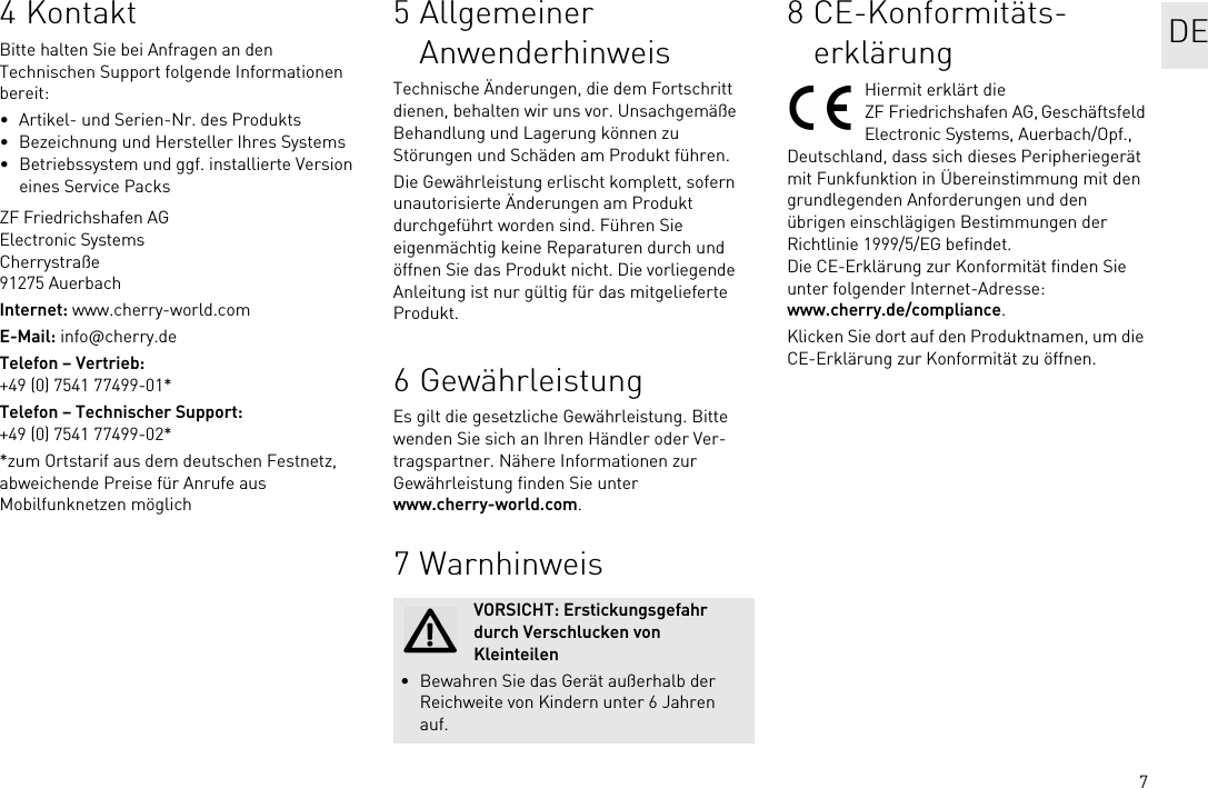 74KontaktBitte halten Sie bei Anfragen an den Technischen Support folgende Informationen bereit:• Artikel- und Serien-Nr. des Produkts• Bezeichnung und Hersteller Ihres Systems• Betriebssystem und ggf. installierte Version eines Service PacksZF Friedrichshafen AGElectronic SystemsCherrystraße91275 AuerbachInternet: www.cherry-world.comE-Mail: info@cherry.deTelefon – Vertrieb:+49 (0) 7541 77499-01*Telefon – Technischer Support:+49 (0) 7541 77499-02**zum Ortstarif aus dem deutschen Festnetz, abweichende Preise für Anrufe aus Mobilfunknetzen möglich5 Allgemeiner AnwenderhinweisTechnische Änderungen, die dem Fortschritt dienen, behalten wir uns vor. Unsachgemäße Behandlung und Lagerung können zu Störungen und Schäden am Produkt führen.Die Gewährleistung erlischt komplett, sofern unautorisierte Änderungen am Produkt durchgeführt worden sind. Führen Sie eigenmächtig keine Reparaturen durch und öffnen Sie das Produkt nicht. Die vorliegende Anleitung ist nur gültig für das mitgelieferte Produkt.6 GewährleistungEs gilt die gesetzliche Gewährleistung. Bitte wenden Sie sich an Ihren Händler oder Ver-tragspartner. Nähere Informationen zur Gewährleistung finden Sie unter www.cherry-world.com.7 WarnhinweisVORSICHT: Erstickungsgefahr durch Verschlucken von Kleinteilen• Bewahren Sie das Gerät außerhalb der Reichweite von Kindern unter 6 Jahren auf.8 CE-Konformitäts-erklärungHiermit erklärt die ZF Friedrichshafen AG, Geschäftsfeld Electronic Systems, Auerbach/Opf., Deutschland, dass sich dieses Peripheriegerät mit Funkfunktion in Übereinstimmung mit den grundlegenden Anforderungen und den übrigen einschlägigen Bestimmungen der Richtlinie 1999/5/EG befindet. Die CE-Erklärung zur Konformität finden Sie unter folgender Internet-Adresse: www.cherry.de/compliance.Klicken Sie dort auf den Produktnamen, um die CE-Erklärung zur Konformität zu öffnen.DE