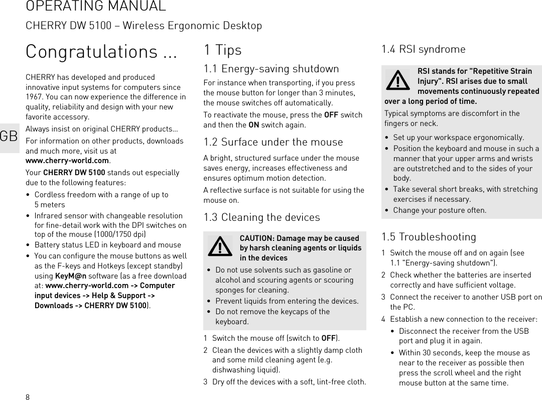 8Congratulations ...CHERRY has developed and produced innovative input systems for computers since 1967. You can now experience the difference in quality, reliability and design with your new favorite accessory.Always insist on original CHERRY products…For information on other products, downloads and much more, visit us at www.cherry-world.com.Your CHERRY DW 5100 stands out especially due to the following features:• Cordless freedom with a range of up to 5 meters• Infrared sensor with changeable resolution for fine-detail work with the DPI switches on top of the mouse (1000/1750 dpi)• Battery status LED in keyboard and mouse• You can configure the mouse buttons as well as the F-keys and Hotkeys (except standby) using KeyM@n software (as a free download at: www.cherry-world.com -&gt; Computer input devices -&gt; Help &amp; Support -&gt; Downloads -&gt; CHERRY DW 5100).1Tips1.1 Energy-saving shutdownFor instance when transporting, if you press the mouse button for longer than 3 minutes, the mouse switches off automatically.To reactivate the mouse, press the OFF switch and then the ON switch again.1.2 Surface under the mouseA bright, structured surface under the mouse saves energy, increases effectiveness and ensures optimum motion detection.A reflective surface is not suitable for using the mouse on.1.3 Cleaning the devices1 Switch the mouse off (switch to OFF).2 Clean the devices with a slightly damp cloth and some mild cleaning agent (e.g. dishwashing liquid).3 Dry off the devices with a soft, lint-free cloth.CAUTION: Damage may be caused by harsh cleaning agents or liquids in the devices• Do not use solvents such as gasoline or alcohol and scouring agents or scouring sponges for cleaning.• Prevent liquids from entering the devices.• Do not remove the keycaps of the keyboard.1.4 RSI syndrome1.5 Troubleshooting1 Switch the mouse off and on again (see 1.1 &quot;Energy-saving shutdown&quot;).2 Check whether the batteries are inserted correctly and have sufficient voltage.3 Connect the receiver to another USB port on the PC.4 Establish a new connection to the receiver:• Disconnect the receiver from the USB port and plug it in again.• Within 30 seconds, keep the mouse as near to the receiver as possible then press the scroll wheel and the right mouse button at the same time.RSI stands for &quot;Repetitive Strain Injury&quot;. RSI arises due to small movements continuously repeated over a long period of time.Typical symptoms are discomfort in the fingers or neck.• Set up your workspace ergonomically.• Position the keyboard and mouse in such a manner that your upper arms and wrists are outstretched and to the sides of your body.• Take several short breaks, with stretching exercises if necessary.• Change your posture often.OPERATING MANUALCHERRY DW 5100 – Wireless Ergonomic DesktopGB
