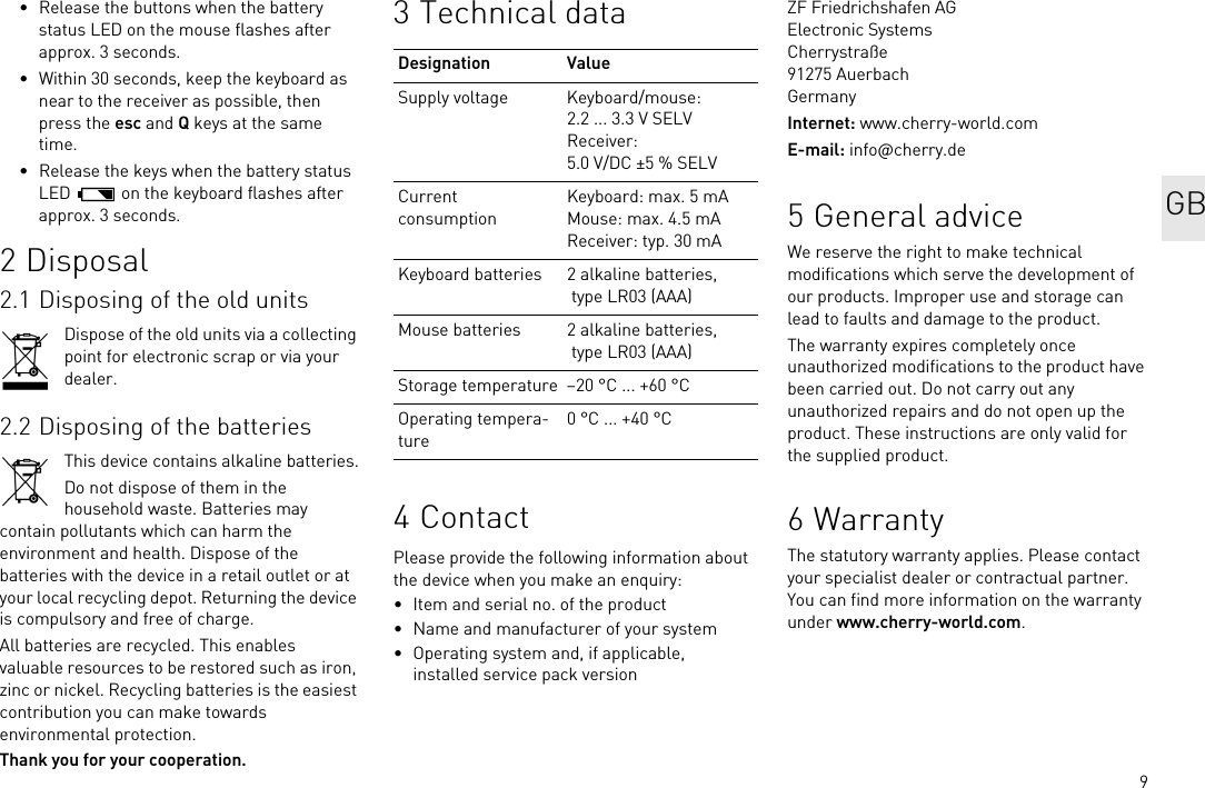 9• Release the buttons when the battery status LED on the mouse flashes after approx. 3 seconds.• Within 30 seconds, keep the keyboard as near to the receiver as possible, then press the esc and Q keys at the same time.• Release the keys when the battery status LED   on the keyboard flashes after approx. 3 seconds.2 Disposal2.1 Disposing of the old unitsDispose of the old units via a collecting point for electronic scrap or via your dealer.2.2 Disposing of the batteriesThis device contains alkaline batteries.Do not dispose of them in the household waste. Batteries may contain pollutants which can harm the environment and health. Dispose of the batteries with the device in a retail outlet or at your local recycling depot. Returning the device is compulsory and free of charge.All batteries are recycled. This enables valuable resources to be restored such as iron, zinc or nickel. Recycling batteries is the easiest contribution you can make towards environmental protection.Thank you for your cooperation.3 Technical data4ContactPlease provide the following information about the device when you make an enquiry:• Item and serial no. of the product• Name and manufacturer of your system• Operating system and, if applicable, installed service pack versionDesignation ValueSupply voltage Keyboard/mouse: 2.2 ... 3.3 V SELVReceiver: 5.0 V/DC ±5 % SELVCurrent consumptionKeyboard: max. 5 mAMouse: max. 4.5 mAReceiver: typ. 30 mAKeyboard batteries 2 alkaline batteries, type LR03 (AAA)Mouse batteries 2 alkaline batteries, type LR03 (AAA)Storage temperature –20 °C ... +60 °COperating tempera-ture0 °C ... +40 °CZF Friedrichshafen AGElectronic SystemsCherrystraße91275 AuerbachGermanyInternet: www.cherry-world.comE-mail: info@cherry.de5 General adviceWe reserve the right to make technical modifications which serve the development of our products. Improper use and storage can lead to faults and damage to the product.The warranty expires completely once unauthorized modifications to the product have been carried out. Do not carry out any unauthorized repairs and do not open up the product. These instructions are only valid for the supplied product.6 WarrantyThe statutory warranty applies. Please contact your specialist dealer or contractual partner. You can find more information on the warranty under www.cherry-world.com.GB