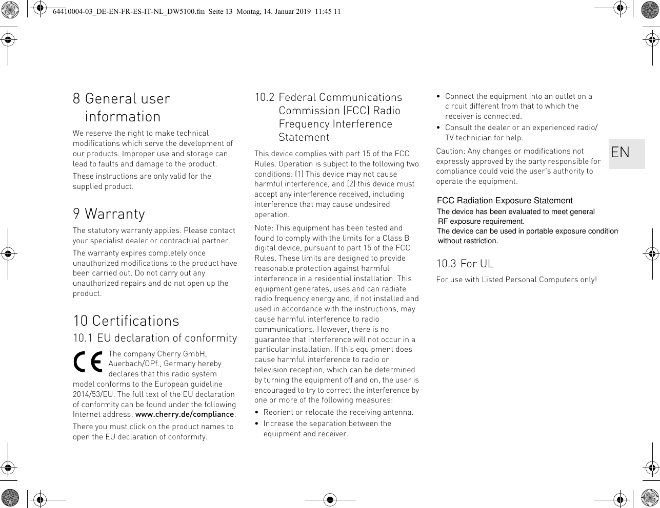 8 General user informationWe reserve the right to make technical modifications which serve the development of our products. Improper use and storage can lead to faults and damage to the product.These instructions are only valid for the supplied product.9WarrantyThe statutory warranty applies. Please contact your specialist dealer or contractual partner.The warranty expires completely once unauthorized modifications to the product have been carried out. Do not carry out any unauthorized repairs and do not open up the product.10 Certifications10.1 EU declaration of conformityThe company Cherry GmbH, Auerbach/OPf., Germany hereby declares that this radio system model conforms to the European guideline 2014/53/EU. The full text of the EU declaration of conformity can be found under the following Internet address: www.cherry.de/compliance.There you must click on the product names to open the EU declaration of conformity.10.2 Federal Communications Commission (FCC) Radio Frequency Interference StatementThis device complies with part 15 of the FCC Rules. Operation is subject to the following two conditions: (1) This device may not cause harmful interference, and (2) this device must accept any interference received, including interference that may cause undesired operation.Note: This equipment has been tested and found to comply with the limits for a Class B digital device, pursuant to part 15 of the FCC Rules. These limits are designed to provide reasonable protection against harmful interference in a residential installation. This equipment generates, uses and can radiate radio frequency energy and, if not installed and used in accordance with the instructions, may cause harmful interference to radio communications. However, there is no guarantee that interference will not occur in a particular installation. If this equipment does cause harmful interference to radio or television reception, which can be determined by turning the equipment off and on, the user is encouraged to try to correct the interference by one or more of the following measures:• Reorient or relocate the receiving antenna.• Increase the separation between the equipment and receiver.• Connect the equipment into an outlet on a circuit different from that to which the receiver is connected.• Consult the dealer or an experienced radio/TV technician for help.Caution: Any changes or modifications not expressly approved by the party responsible for compliance could void the user&apos;s authority to operate the equipment.10.3 For ULFor use with Listed Personal Computers only!EN64410004-03_DE-EN-FR-ES-IT-NL_DW5100.fm  Seite 13  Montag, 14. Januar 2019  11:45 11FCC Radiation Exposure StatementThe device has been evaluated to meet general The device can be used in portable exposure condition RF exposure requirement. without restriction.