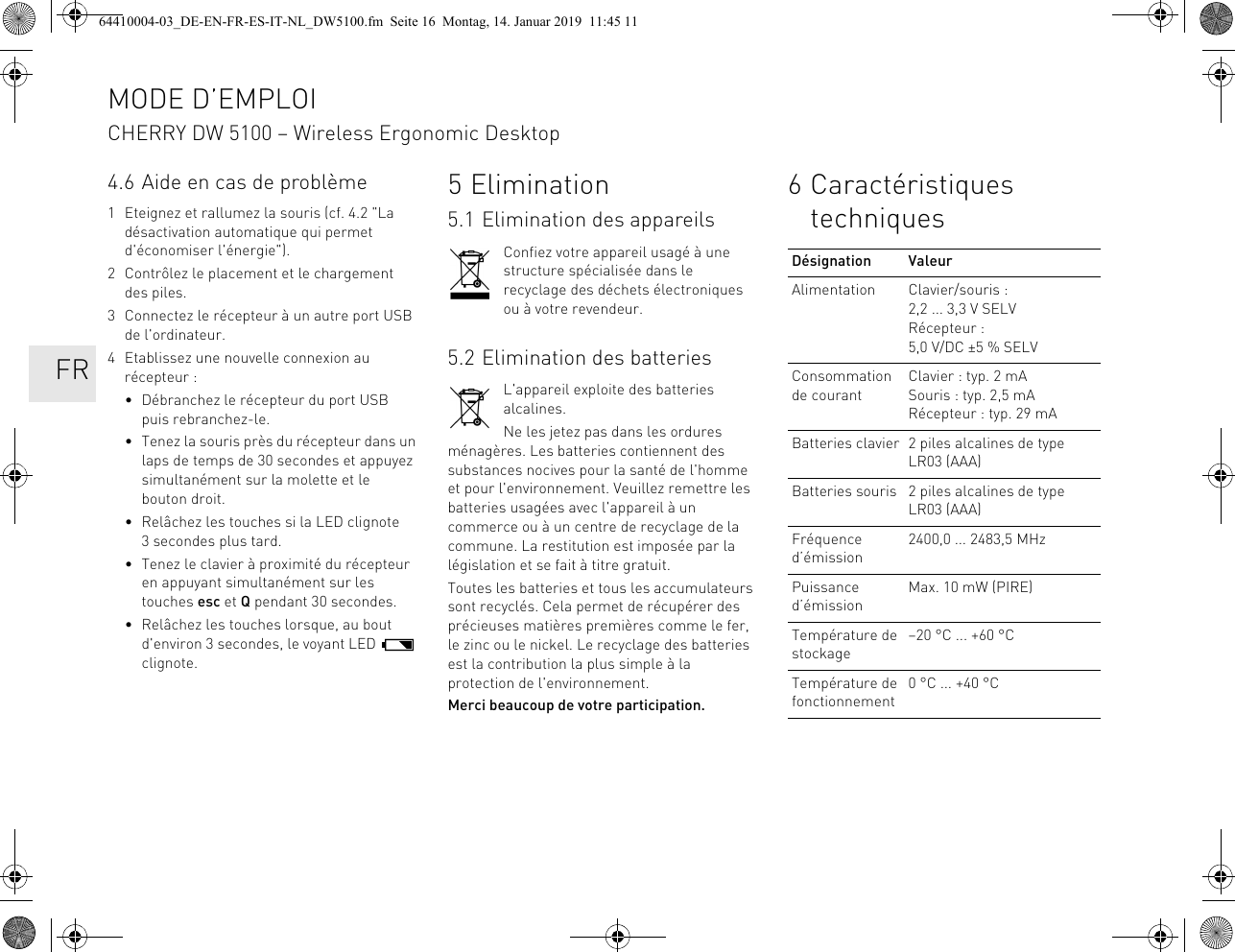 4.6 Aide en cas de problème1 Eteignez et rallumez la souris (cf. 4.2 &quot;La désactivation automatique qui permet d&apos;économiser l&apos;énergie&quot;).2 Contrôlez le placement et le chargement des piles.3 Connectez le récepteur à un autre port USB de l&apos;ordinateur.4 Etablissez une nouvelle connexion au récepteur :• Débranchez le récepteur du port USB puis rebranchez-le.• Tenez la souris près du récepteur dans un laps de temps de 30 secondes et appuyez simultanément sur la molette et le bouton droit.• Relâchez les touches si la LED clignote 3 secondes plus tard.• Tenez le clavier à proximité du récepteur en appuyant simultanément sur les touches esc et Q pendant 30 secondes.• Relâchez les touches lorsque, au bout d&apos;environ 3 secondes, le voyant LED   clignote.5Elimination5.1 Elimination des appareilsConfiez votre appareil usagé à une structure spécialisée dans le recyclage des déchets électroniques ou à votre revendeur.5.2 Elimination des batteriesL&apos;appareil exploite des batteries alcalines.Ne les jetez pas dans les ordures ménagères. Les batteries contiennent des substances nocives pour la santé de l&apos;homme et pour l&apos;environnement. Veuillez remettre les batteries usagées avec l&apos;appareil à un commerce ou à un centre de recyclage de la commune. La restitution est imposée par la législation et se fait à titre gratuit.Toutes les batteries et tous les accumulateurs sont recyclés. Cela permet de récupérer des précieuses matières premières comme le fer, le zinc ou le nickel. Le recyclage des batteries est la contribution la plus simple à la protection de l&apos;environnement.Merci beaucoup de votre participation.6 Caractéristiques techniquesDésignation ValeurAlimentation Clavier/souris : 2,2 ... 3,3 V SELVRécepteur : 5,0 V/DC ±5 % SELVConsommation de courantClavier : typ. 2 mASouris : typ. 2,5 mARécepteur : typ. 29 mABatteries clavier 2 piles alcalines de type LR03 (AAA)Batteries souris 2 piles alcalines de type LR03 (AAA)Fréquence d’émission2400,0 ... 2483,5 MHzPuissance d’émissionMax. 10 mW (PIRE)Température de stockage–20 °C ... +60 °CTempérature de fonctionnement0 °C ... +40 °CMODE D’EMPLOICHERRY DW 5100 – Wireless Ergonomic Desktop   FR64410004-03_DE-EN-FR-ES-IT-NL_DW5100.fm  Seite 16  Montag, 14. Januar 2019  11:45 11