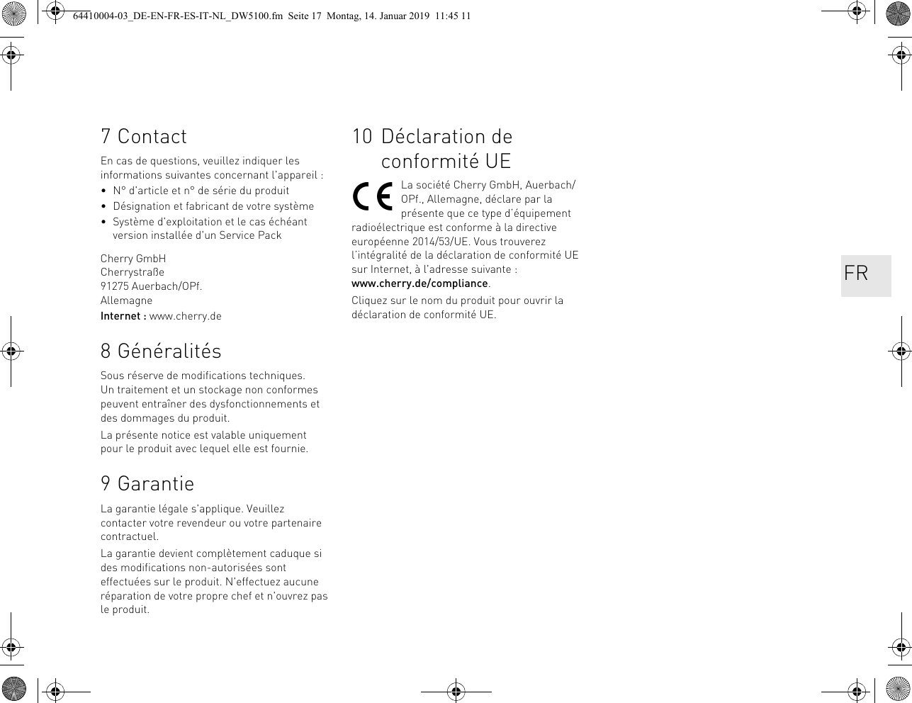 7ContactEn cas de questions, veuillez indiquer les informations suivantes concernant l&apos;appareil :• N° d&apos;article et n° de série du produit• Désignation et fabricant de votre système• Système d&apos;exploitation et le cas échéant version installée d&apos;un Service PackCherry GmbHCherrystraße91275 Auerbach/OPf.AllemagneInternet : www.cherry.de8 GénéralitésSous réserve de modifications techniques. Un traitement et un stockage non conformes peuvent entraîner des dysfonctionnements et des dommages du produit.La présente notice est valable uniquement pour le produit avec lequel elle est fournie.9 GarantieLa garantie légale s&apos;applique. Veuillez contacter votre revendeur ou votre partenaire contractuel.La garantie devient complètement caduque si des modifications non-autorisées sont effectuées sur le produit. N&apos;effectuez aucune réparation de votre propre chef et n&apos;ouvrez pas le produit. 10 Déclaration de conformité UELa société Cherry GmbH, Auerbach/OPf., Allemagne, déclare par la présente que ce type d’équipement radioélectrique est conforme à la directive européenne 2014/53/UE. Vous trouverez l’intégralité de la déclaration de conformité UE sur Internet, à l&apos;adresse suivante : www.cherry.de/compliance.Cliquez sur le nom du produit pour ouvrir la déclaration de conformité UE.FR64410004-03_DE-EN-FR-ES-IT-NL_DW5100.fm  Seite 17  Montag, 14. Januar 2019  11:45 11