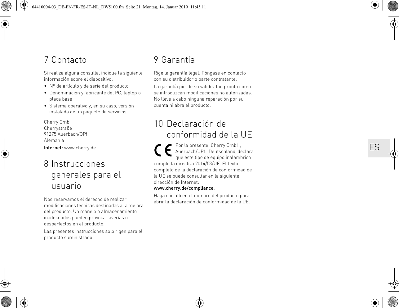 7ContactoSi realiza alguna consulta, indique la siguiente información sobre el dispositivo:• Nº de artículo y de serie del producto• Denominación y fabricante del PC, laptop o placa base• Sistema operativo y, en su caso, versión instalada de un paquete de serviciosCherry GmbHCherrystraße91275 Auerbach/OPf.AlemaniaInternet: www.cherry.de8 Instrucciones generales para el usuarioNos reservamos el derecho de realizar modificaciones técnicas destinadas a la mejora del producto. Un manejo o almacenamiento inadecuados pueden provocar averías o desperfectos en el producto.Las presentes instrucciones solo rigen para el producto suministrado.9 GarantíaRige la garantía legal. Póngase en contacto con su distribuidor o parte contratante. La garantía pierde su validez tan pronto como se introduzcan modificaciones no autorizadas. No lleve a cabo ninguna reparación por su cuenta ni abra el producto. 10 Declaración de conformidad de la UEPor la presente, Cherry GmbH, Auerbach/OPf., Deutschland, declara que este tipo de equipo inalámbrico cumple la directiva 2014/53/UE. El texto completo de la declaración de conformidad de la UE se puede consultar en la siguiente dirección de Internet: www.cherry.de/compliance.Haga clic allí en el nombre del producto para abrir la declaración de conformidad de la UE.ES64410004-03_DE-EN-FR-ES-IT-NL_DW5100.fm  Seite 21  Montag, 14. Januar 2019  11:45 11