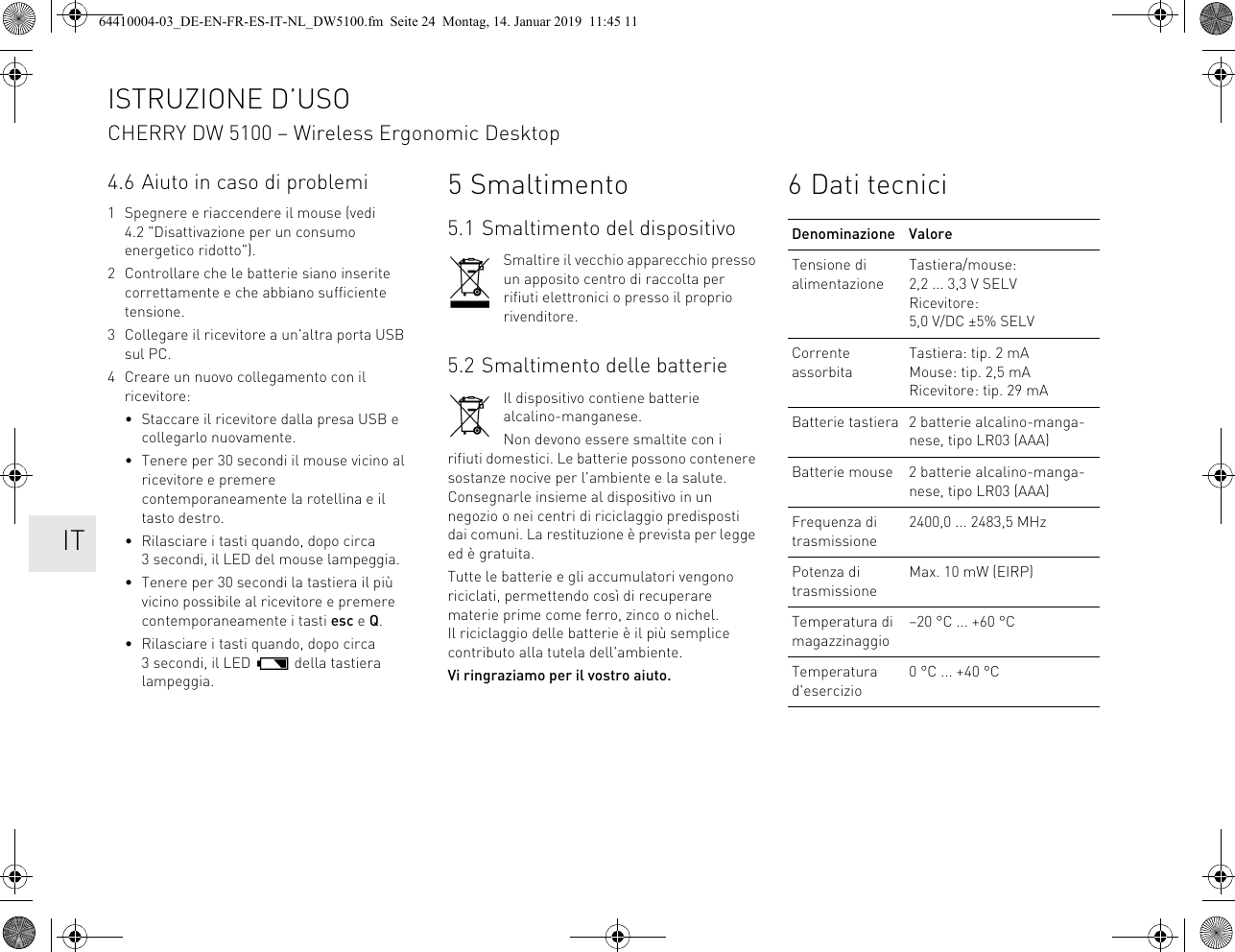 4.6 Aiuto in caso di problemi1 Spegnere e riaccendere il mouse (vedi 4.2 &quot;Disattivazione per un consumo energetico ridotto&quot;).2 Controllare che le batterie siano inserite correttamente e che abbiano sufficiente tensione.3 Collegare il ricevitore a un&apos;altra porta USB sul PC.4 Creare un nuovo collegamento con il ricevitore:• Staccare il ricevitore dalla presa USB e collegarlo nuovamente.• Tenere per 30 secondi il mouse vicino al ricevitore e premere contemporaneamente la rotellina e il tasto destro.• Rilasciare i tasti quando, dopo circa 3 secondi, il LED del mouse lampeggia.• Tenere per 30 secondi la tastiera il più vicino possibile al ricevitore e premere contemporaneamente i tasti esc e Q.• Rilasciare i tasti quando, dopo circa 3 secondi, il LED   della tastiera lampeggia.5 Smaltimento5.1 Smaltimento del dispositivoSmaltire il vecchio apparecchio presso un apposito centro di raccolta per rifiuti elettronici o presso il proprio rivenditore.5.2 Smaltimento delle batterieIl dispositivo contiene batterie alcalino-manganese.Non devono essere smaltite con i rifiuti domestici. Le batterie possono contenere sostanze nocive per l&apos;ambiente e la salute. Consegnarle insieme al dispositivo in un negozio o nei centri di riciclaggio predisposti dai comuni. La restituzione è prevista per legge ed è gratuita.Tutte le batterie e gli accumulatori vengono riciclati, permettendo così di recuperare materie prime come ferro, zinco o nichel. Il riciclaggio delle batterie è il più semplice contributo alla tutela dell&apos;ambiente.Vi ringraziamo per il vostro aiuto.6 Dati tecniciDenominazione ValoreTensione di alimentazioneTastiera/mouse: 2,2 ... 3,3 V SELVRicevitore: 5,0 V/DC ±5% SELVCorrente assorbitaTastiera: tip. 2 mAMouse: tip. 2,5 mARicevitore: tip. 29 mABatterie tastiera 2 batterie alcalino-manga-nese, tipo LR03 (AAA)Batterie mouse 2 batterie alcalino-manga-nese, tipo LR03 (AAA)Frequenza di trasmissione2400,0 ... 2483,5 MHzPotenza di trasmissioneMax. 10 mW (EIRP)Temperatura di magazzinaggio–20 °C ... +60 °CTemperatura d&apos;esercizio0 °C ... +40 °CISTRUZIONE D’USOCHERRY DW 5100 – Wireless Ergonomic Desktop    IT64410004-03_DE-EN-FR-ES-IT-NL_DW5100.fm  Seite 24  Montag, 14. Januar 2019  11:45 11