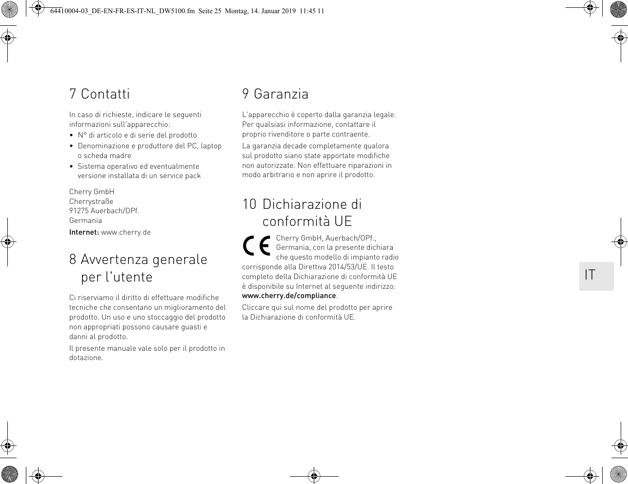 7 ContattiIn caso di richieste, indicare le seguenti informazioni sull&apos;apparecchio:• N° di articolo e di serie del prodotto• Denominazione e produttore del PC, laptop o scheda madre• Sistema operativo ed eventualmente versione installata di un service packCherry GmbHCherrystraße91275 Auerbach/OPf.GermaniaInternet: www.cherry.de8 Avvertenza generale per l&apos;utenteCi riserviamo il diritto di effettuare modifiche tecniche che consentano un miglioramento del prodotto. Un uso e uno stoccaggio del prodotto non appropriati possono causare guasti e danni al prodotto.Il presente manuale vale solo per il prodotto in dotazione.9 GaranziaL&apos;apparecchio è coperto dalla garanzia legale. Per qualsiasi informazione, contattare il proprio rivenditore o parte contraente.La garanzia decade completamente qualora sul prodotto siano state apportate modifiche non autorizzate. Non effettuare riparazioni in modo arbitrario e non aprire il prodotto.10 Dichiarazione di conformità UECherry GmbH, Auerbach/OPf., Germania, con la presente dichiara che questo modello di impianto radio corrisponde alla Direttiva 2014/53/UE. Il testo completo della Dichiarazione di conformità UE è disponibile su Internet al seguente indirizzo: www.cherry.de/compliance.Cliccare qui sul nome del prodotto per aprire la Dichiarazione di conformità UE. IT64410004-03_DE-EN-FR-ES-IT-NL_DW5100.fm  Seite 25  Montag, 14. Januar 2019  11:45 11