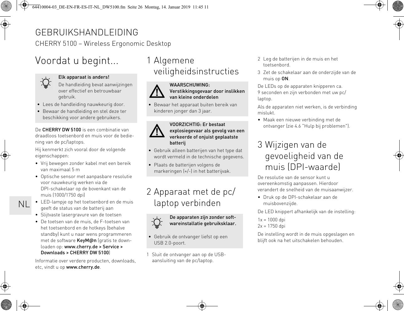Voordat u begint...De CHERRY DW 5100 is een combinatie van draadloos toetsenbord en muis voor de bedie-ning van de pc/laptops.Hij kenmerkt zich vooral door de volgende eigenschappen:• Vrij bewegen zonder kabel met een bereik van maximaal 5 m• Optische sensor met aanpasbare resolutie voor nauwkeurig werken via de DPI-schakelaar op de bovenkant van de muis (1000/1750 dpi)• LED-lampje op het toetsenbord en de muis geeft de status van de batterij aan• Slijtvaste lasergravure van de toetsen• De toetsen van de muis, de F-toetsen van het toetsenbord en de hotkeys (behalve standby) kunt u naar wens programmeren met de software KeyM@n (gratis te down-loaden op: www.cherry.de &gt; Service &gt; Downloads &gt; CHERRY DW 5100)Informatie over verdere producten, downloads, etc, vindt u op www.cherry.de.Elk apparaat is anders!De handleiding bevat aanwijzingen over effectief en betrouwbaar gebruik.• Lees de handleiding nauwkeurig door.• Bewaar de handleiding en stel deze ter beschikking voor andere gebruikers.1 Algemene veiligheidsinstructies2 Apparaat met de pc/laptop verbinden1 Sluit de ontvanger aan op de USB-aansluiting van de pc/laptop.WAARSCHUWING: Verstikkingsgevaar door inslikken van kleine onderdelen• Bewaar het apparaat buiten bereik van kinderen jonger dan 3 jaar.VOORZICHTIG: Er bestaat explosiegevaar als gevolg van een verkeerde of onjuist geplaatste batterij• Gebruik alleen batterijen van het type dat wordt vermeld in de technische gegevens.• Plaats de batterijen volgens de markeringen (+/-) in het batterijvak.De apparaten zijn zonder soft-wareinstallatie gebruiksklaar.• Gebruik de ontvanger liefst op een USB 2.0-poort.2 Leg de batterijen in de muis en het toetsenbord.3 Zet de schakelaar aan de onderzijde van de muis op ON.De LEDs op de apparaten knipperen ca. 9 seconden en zijn verbonden met uw pc/laptop.Als de apparaten niet werken, is de verbinding mislukt.• Maak een nieuwe verbinding met de ontvanger (zie 4.6 &quot;Hulp bij problemen&quot;).3 Wijzigen van de gevoeligheid van de muis (DPI-waarde)De resolutie van de sensor kunt u overeenkomstig aanpassen. Hierdoor verandert de snelheid van de muisaanwijzer.• Druk op de DPI-schakelaar aan de muisbovenzijde.De LED knippert afhankelijk van de instelling:1x = 1000 dpi2x = 1750 dpiDe instelling wordt in de muis opgeslagen en blijft ook na het uitschakelen behouden.GEBRUIKSHANDLEIDINGCHERRY 5100 – Wireless Ergonomic Desktop   NL64410004-03_DE-EN-FR-ES-IT-NL_DW5100.fm  Seite 26  Montag, 14. Januar 2019  11:45 11