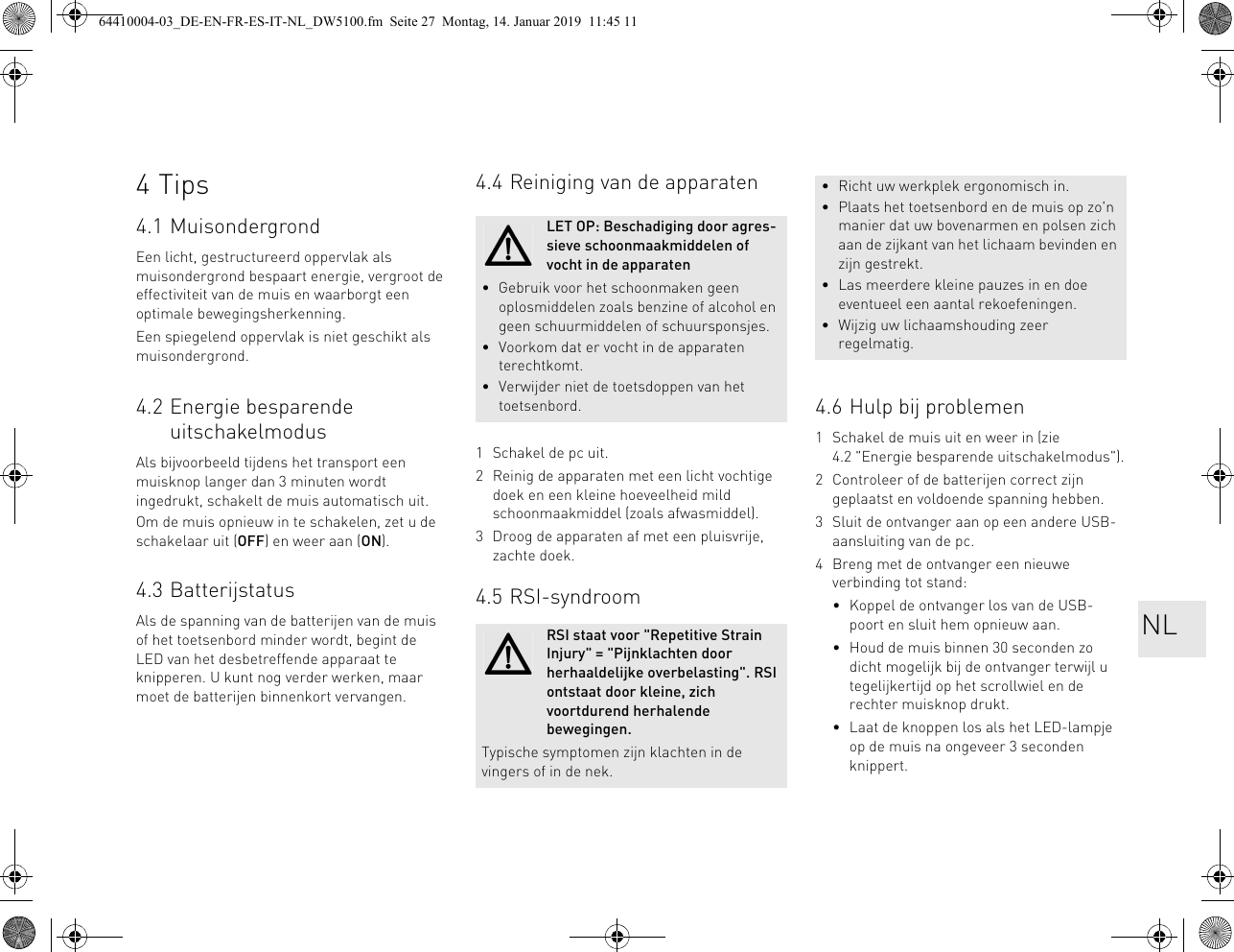 4Tips4.1 MuisondergrondEen licht, gestructureerd oppervlak als muisondergrond bespaart energie, vergroot de effectiviteit van de muis en waarborgt een optimale bewegingsherkenning.Een spiegelend oppervlak is niet geschikt als muisondergrond.4.2 Energie besparende uitschakelmodusAls bijvoorbeeld tijdens het transport een muisknop langer dan 3 minuten wordt ingedrukt, schakelt de muis automatisch uit.Om de muis opnieuw in te schakelen, zet u de schakelaar uit (OFF) en weer aan (ON).4.3 BatterijstatusAls de spanning van de batterijen van de muis of het toetsenbord minder wordt, begint de LED van het desbetreffende apparaat te knipperen. U kunt nog verder werken, maar moet de batterijen binnenkort vervangen.4.4 Reiniging van de apparaten1 Schakel de pc uit.2 Reinig de apparaten met een licht vochtige doek en een kleine hoeveelheid mild schoonmaakmiddel (zoals afwasmiddel).3 Droog de apparaten af met een pluisvrije, zachte doek.4.5 RSI-syndroomLET OP: Beschadiging door agres-sieve schoonmaakmiddelen of vocht in de apparaten• Gebruik voor het schoonmaken geen oplosmiddelen zoals benzine of alcohol en geen schuurmiddelen of schuursponsjes.• Voorkom dat er vocht in de apparaten terechtkomt.• Verwijder niet de toetsdoppen van het toetsenbord.RSI staat voor &quot;Repetitive Strain Injury&quot; = &quot;Pijnklachten door herhaaldelijke overbelasting&quot;. RSI ontstaat door kleine, zich voortdurend herhalende bewegingen.Typische symptomen zijn klachten in de vingers of in de nek.4.6 Hulp bij problemen1 Schakel de muis uit en weer in (zie 4.2 &quot;Energie besparende uitschakelmodus&quot;).2 Controleer of de batterijen correct zijn geplaatst en voldoende spanning hebben.3 Sluit de ontvanger aan op een andere USB-aansluiting van de pc.4 Breng met de ontvanger een nieuwe verbinding tot stand:• Koppel de ontvanger los van de USB-poort en sluit hem opnieuw aan.• Houd de muis binnen 30 seconden zo dicht mogelijk bij de ontvanger terwijl u tegelijkertijd op het scrollwiel en de rechter muisknop drukt.• Laat de knoppen los als het LED-lampje op de muis na ongeveer 3 seconden knippert.• Richt uw werkplek ergonomisch in.• Plaats het toetsenbord en de muis op zo&apos;n manier dat uw bovenarmen en polsen zich aan de zijkant van het lichaam bevinden en zijn gestrekt.• Las meerdere kleine pauzes in en doe eventueel een aantal rekoefeningen.• Wijzig uw lichaamshouding zeer regelmatig.NL64410004-03_DE-EN-FR-ES-IT-NL_DW5100.fm  Seite 27  Montag, 14. Januar 2019  11:45 11