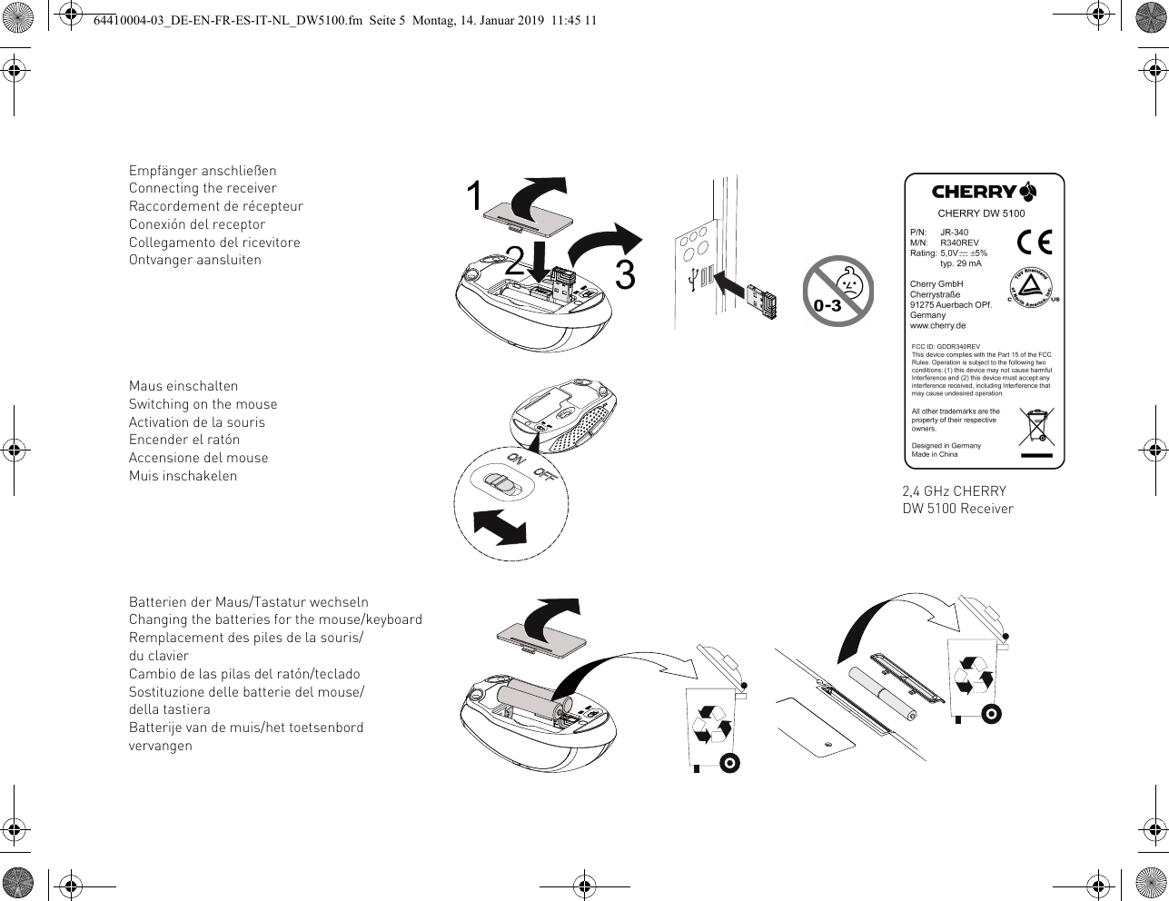 Empfänger anschließenConnecting the receiverRaccordement de récepteurConexión del receptorCollegamento del ricevitoreOntvanger aansluitenMaus einschaltenSwitching on the mouseActivation de la sourisEncender el ratónAccensione del mouseMuis inschakelenBatterien der Maus/Tastatur wechselnChanging the batteries for the mouse/keyboardRemplacement des piles de la souris/du clavierCambio de las pilas del ratón/tecladoSostituzione delle batterie del mouse/della tastieraBatterije van de muis/het toetsenbord vervangen2,4 GHz CHERRY DW 5100 Receiver64410004-03_DE-EN-FR-ES-IT-NL_DW5100.fm  Seite 5  Montag, 14. Januar 2019  11:45 11