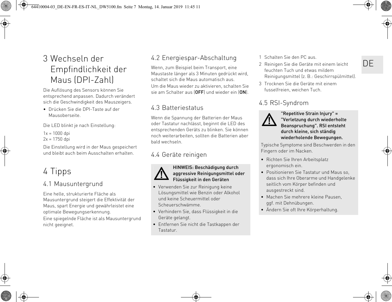 3 Wechseln der Empfindlichkeit der Maus (DPI-Zahl)Die Auflösung des Sensors können Sie entsprechend anpassen. Dadurch verändert sich die Geschwindigkeit des Mauszeigers.• Drücken Sie die DPI-Taste auf der Mausoberseite.Die LED blinkt je nach Einstellung:1x = 1000 dpi2x = 1750 dpiDie Einstellung wird in der Maus gespeichert und bleibt auch beim Ausschalten erhalten.4 Tipps4.1 MausuntergrundEine helle, strukturierte Fläche als Mausuntergrund steigert die Effektivität der Maus, spart Energie und gewährleistet eine optimale Bewegungserkennung.Eine spiegelnde Fläche ist als Mausuntergrund nicht geeignet.4.2 Energiespar-AbschaltungWenn, zum Beispiel beim Transport, eine Maustaste länger als 3 Minuten gedrückt wird, schaltet sich die Maus automatisch aus.Um die Maus wieder zu aktivieren, schalten Sie sie am Schalter aus (OFF) und wieder ein (ON).4.3 BatteriestatusWenn die Spannung der Batterien der Maus oder Tastatur nachlässt, beginnt die LED des entsprechenden Geräts zu blinken. Sie können noch weiterarbeiten, sollten die Batterien aber bald wechseln.4.4 Geräte reinigenHINWEIS: Beschädigung durch aggressive Reinigungsmittel oder Flüssigkeit in den Geräten• Verwenden Sie zur Reinigung keine Lösungsmittel wie Benzin oder Alkohol und keine Scheuermittel oder Scheuerschwämme.• Verhindern Sie, dass Flüssigkeit in die Geräte gelangt.• Entfernen Sie nicht die Tastkappen der Tastatur.1 Schalten Sie den PC aus.2 Reinigen Sie die Geräte mit einem leicht feuchten Tuch und etwas mildem Reinigungsmittel (z. B.: Geschirrspülmittel).3 Trocknen Sie die Geräte mit einem fusselfreien, weichen Tuch.4.5 RSI-Syndrom&quot;Repetitive Strain Injury&quot; = &quot;Verletzung durch wiederholte Beanspruchung&quot;. RSI entsteht durch kleine, sich ständig wiederholende Bewegungen.Typische Symptome sind Beschwerden in den Fingern oder im Nacken.• Richten Sie Ihren Arbeitsplatz ergonomisch ein.• Positionieren Sie Tastatur und Maus so, dass sich Ihre Oberarme und Handgelenke seitlich vom Körper befinden und ausgestreckt sind.• Machen Sie mehrere kleine Pausen, ggf. mit Dehnübungen.• Ändern Sie oft Ihre Körperhaltung.DE64410004-03_DE-EN-FR-ES-IT-NL_DW5100.fm  Seite 7  Montag, 14. Januar 2019  11:45 11