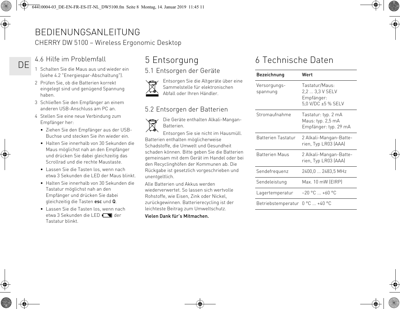 4.6 Hilfe im Problemfall1 Schalten Sie die Maus aus und wieder ein (siehe 4.2 &quot;Energiespar-Abschaltung&quot;).2 Prüfen Sie, ob die Batterien korrekt eingelegt sind und genügend Spannung haben.3 Schließen Sie den Empfänger an einem anderen USB-Anschluss am PC an.4 Stellen Sie eine neue Verbindung zum Empfänger her:• Ziehen Sie den Empfänger aus der USB-Buchse und stecken Sie ihn wieder ein.• Halten Sie innerhalb von 30 Sekunden die Maus möglichst nah an den Empfänger und drücken Sie dabei gleichzeitig das Scrollrad und die rechte Maustaste.• Lassen Sie die Tasten los, wenn nach etwa 3 Sekunden die LED der Maus blinkt.• Halten Sie innerhalb von 30 Sekunden die Tastatur möglichst nah an den Empfänger und drücken Sie dabei gleichzeitig die Tasten esc und Q.• Lassen Sie die Tasten los, wenn nach etwa 3 Sekunden die LED   der Tastatur blinkt.5Entsorgung5.1 Entsorgen der GeräteEntsorgen Sie die Altgeräte über eine Sammelstelle für elektronischen Abfall oder Ihren Händler.5.2 Entsorgen der BatterienDie Geräte enthalten Alkali-Mangan-Batterien.Entsorgen Sie sie nicht im Hausmüll. Batterien enthalten möglicherweise Schadstoffe, die Umwelt und Gesundheit schaden können. Bitte geben Sie die Batterien gemeinsam mit dem Gerät im Handel oder bei den Recyclinghöfen der Kommunen ab. Die Rückgabe ist gesetzlich vorgeschrieben und unentgeltlich.Alle Batterien und Akkus werden wiederverwertet. So lassen sich wertvolle Rohstoffe, wie Eisen, Zink oder Nickel, zurückgewinnen. Batterierecycling ist der leichteste Beitrag zum Umweltschutz.Vielen Dank für’s Mitmachen.6 Technische DatenBezeichnung WertVersorgungs-spannungTastatur/Maus: 2,2 ... 3,3 V SELVEmpfänger: 5,0 V/DC ±5 % SELVStromaufnahme Tastatur: typ. 2 mAMaus: typ. 2,5 mAEmpfänger: typ. 29 mABatterien Tastatur 2 Alkali-Mangan-Batte-rien, Typ LR03 (AAA)Batterien Maus 2 Alkali-Mangan-Batte-rien, Typ LR03 (AAA)Sendefrequenz 2400,0 ... 2483,5 MHzSendeleistung Max. 10 mW (EIRP)Lagertemperatur –20 °C ... +60 °CBetriebstemperatur 0 °C ... +40 °CBEDIENUNGSANLEITUNGCHERRY DW 5100 – Wireless Ergonomic Desktop   DE64410004-03_DE-EN-FR-ES-IT-NL_DW5100.fm  Seite 8  Montag, 14. Januar 2019  11:45 11