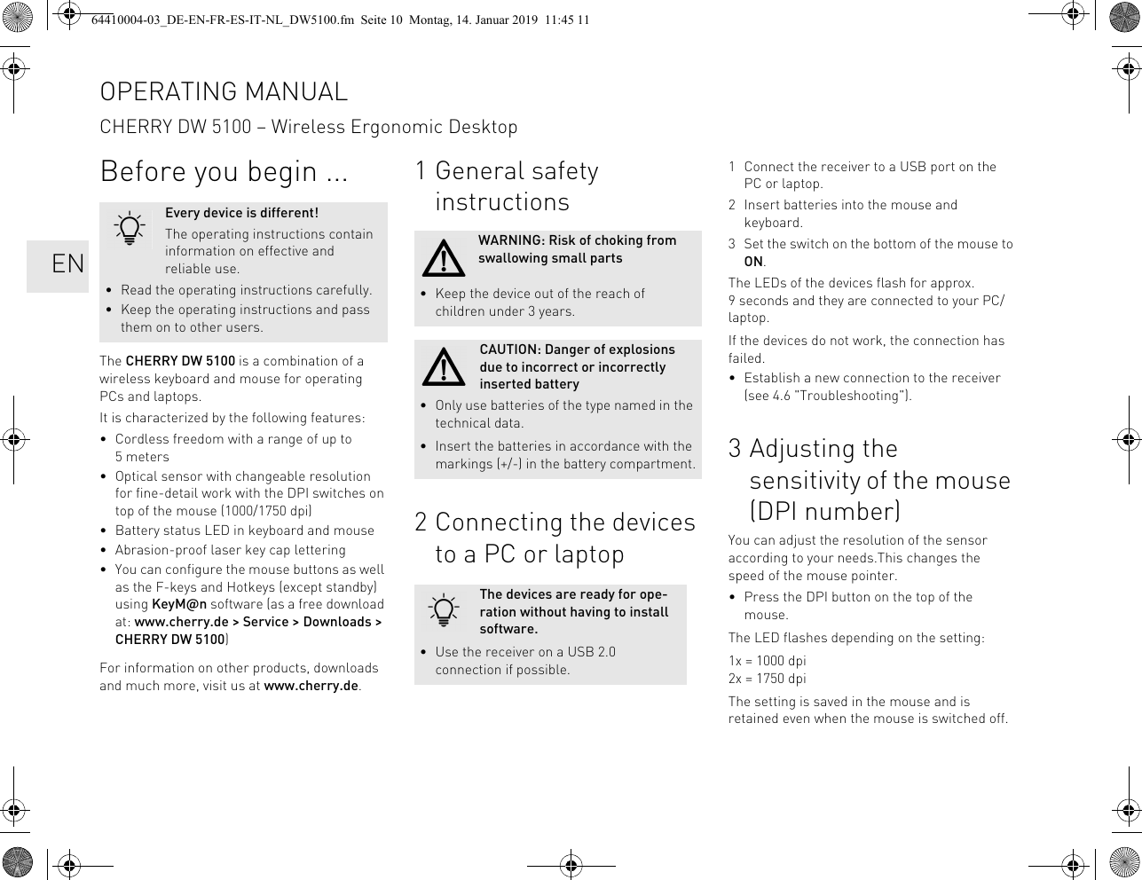 Before you begin ...The CHERRY DW 5100 is a combination of a wireless keyboard and mouse for operating PCs and laptops.It is characterized by the following features:• Cordless freedom with a range of up to 5 meters• Optical sensor with changeable resolution for fine-detail work with the DPI switches on top of the mouse (1000/1750 dpi)• Battery status LED in keyboard and mouse• Abrasion-proof laser key cap lettering• You can configure the mouse buttons as well as the F-keys and Hotkeys (except standby) using KeyM@n software (as a free download at: www.cherry.de &gt; Service &gt; Downloads &gt; CHERRY DW 5100)For information on other products, downloads and much more, visit us at www.cherry.de.Every device is different!The operating instructions contain information on effective and reliable use.• Read the operating instructions carefully.• Keep the operating instructions and pass them on to other users.1 General safety instructions2 Connecting the devices to a PC or laptopWARNING: Risk of choking from swallowing small parts• Keep the device out of the reach of children under 3 years.CAUTION: Danger of explosions due to incorrect or incorrectly inserted battery• Only use batteries of the type named in the technical data.• Insert the batteries in accordance with the markings (+/-) in the battery compartment.The devices are ready for ope-ration without having to install software.• Use the receiver on a USB 2.0 connection if possible.1 Connect the receiver to a USB port on the PC or laptop.2 Insert batteries into the mouse and keyboard.3 Set the switch on the bottom of the mouse to ON.The LEDs of the devices flash for approx. 9 seconds and they are connected to your PC/laptop.If the devices do not work, the connection has failed.• Establish a new connection to the receiver (see 4.6 &quot;Troubleshooting&quot;).3 Adjusting the sensitivity of the mouse (DPI number)You can adjust the resolution of the sensor according to your needs.This changes the speed of the mouse pointer.• Press the DPI button on the top of the mouse.The LED flashes depending on the setting:1x = 1000 dpi2x = 1750 dpiThe setting is saved in the mouse and is retained even when the mouse is switched off.OPERATING MANUALCHERRY DW 5100 – Wireless Ergonomic Desktop   EN64410004-03_DE-EN-FR-ES-IT-NL_DW5100.fm  Seite 10  Montag, 14. Januar 2019  11:45 11
