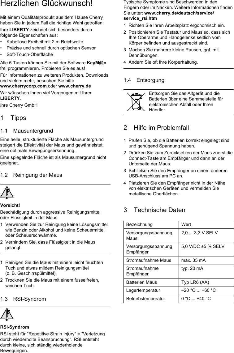 Herzlichen Glückwunsch!Mit einem Qualitätsprodukt aus dem Hause Cherry haben Sie in jedem Fall die richtige Wahl getroffen.Ihre LIBERTY zeichnet sich besonders durch folgende Eigenschaften aus:• Kabellose Freiheit mit 2 m Reichweite• Präzise und schnell durch optischen Sensor• Soft-Touch-OberflächeAlle 5 Tasten können Sie mit der Software KeyM@n frei programmieren. Probieren Sie es aus!Für Informationen zu weiteren Produkten, Downloads und vielem mehr, besuchen Sie bitte www.cherrycorp.com oder www.cherry.deWir wünschen Ihnen viel Vergnügen mit Ihrer LIBERTY.Ihre Cherry GmbH1 Tipps1.1 MausuntergrundEine helle, strukturierte Fläche als Mausuntergrund steigert die Effektivität der Maus und gewährleistet eine optimale Bewegungserkennung.Eine spiegelnde Fläche ist als Mausuntergrund nicht geeignet.1.2 Reinigung der MausVorsicht!Beschädigung durch aggressive Reinigungsmittel oder Flüssigkeit in der Maus1 Verwenden Sie zur Reinigung keine Lösungsmittel wie Benzin oder Alkohol und keine Scheuermittel oder Scheuerschwämme.2 Verhindern Sie, dass Flüssigkeit in die Maus gelangt.1 Reinigen Sie die Maus mit einem leicht feuchten Tuch und etwas mildem Reinigungsmittel (z. B. Geschirrspülmittel).2 Trocknen Sie die Maus mit einem fusselfreien, weichen Tuch.1.3 RSI-SyndromRSI-SyndromRSI steht für &quot;Repetitive Strain Injury&quot; = &quot;Verletzung durch wiederholte Beanspruchung&quot;. RSI entsteht durch kleine, sich ständig wiederholende Bewegungen.Typische Symptome sind Beschwerden in den Fingern oder im Nacken. Weitere Informationen finden Sie unter: www.cherry.de/deutsch/service/service_rsi.htm1 Richten Sie Ihren Arbeitsplatz ergonomisch ein.2 Positionieren Sie Tastatur und Maus so, dass sich Ihre Oberarme und Handgelenke seitlich vom Körper befinden und ausgestreckt sind.3 Machen Sie mehrere kleine Pausen, ggf. mit Dehnübungen.4 Ändern Sie oft Ihre Körperhaltung.1.4 Entsorgung2 Hilfe im Problemfall1 Prüfen Sie, ob die Batterien korrekt eingelegt sind und genügend Spannung haben.2 Drücken Sie zum Zurücksetzen der Maus zuerst die Connect-Taste am Empfänger und dann an der Unterseite der Maus.3 Schließen Sie den Empfänger an einem anderen USB-Anschluss am PC an.4 Platzieren Sie den Empfänger nicht in der Nähe von elektrischen Geräten und vermeiden Sie metallische Oberflächen.3 Technische DatenEntsorgen Sie das Altgerät und die Batterien über eine Sammelstelle für elektronischen Abfall oder Ihren Händler.Bezeichnung WertVersorgungsspannung Maus2,0 ... 3,3 V SELVVersorgungsspannung Empfänger5,0 V/DC ±5 % SELVStromaufnahme Maus max. 35 mAStromaufnahme Empfängertyp. 20 mABatterien Maus Typ LR6 (AA)Lagertemperatur –20 °C ... +60 °CBetriebstemperatur 0 °C ... +40 °C