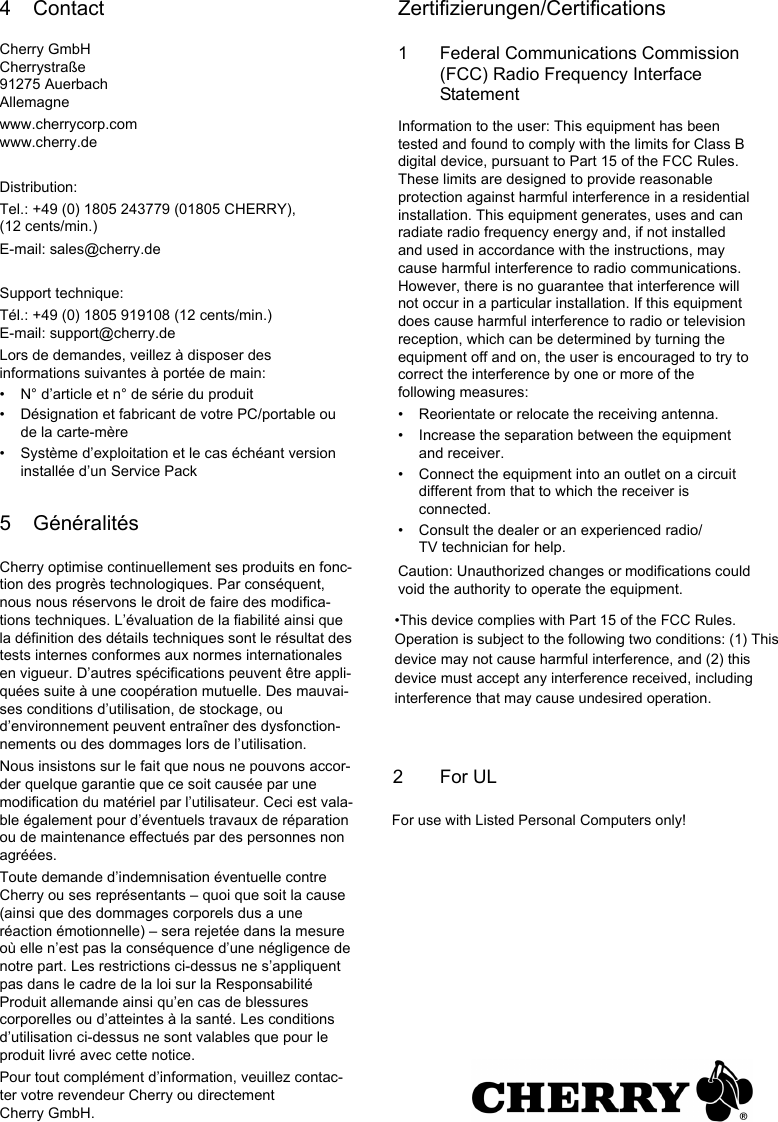 4 ContactCherry GmbHCherrystraße91275 AuerbachAllemagnewww.cherrycorp.comwww.cherry.deDistribution:Tel.: +49 (0) 1805 243779 (01805 CHERRY), (12 cents/min.)E-mail: sales@cherry.deSupport technique:Tél.: +49 (0) 1805 919108 (12 cents/min.)E-mail: support@cherry.deLors de demandes, veillez à disposer des informations suivantes à portée de main:• N° d’article et n° de série du produit• Désignation et fabricant de votre PC/portable ou de la carte-mère• Système d’exploitation et le cas échéant version installée d’un Service Pack5 GénéralitésCherry optimise continuellement ses produits en fonc-tion des progrès technologiques. Par conséquent, nous nous réservons le droit de faire des modifica-tions techniques. L’évaluation de la fiabilité ainsi que la définition des détails techniques sont le résultat des tests internes conformes aux normes internationales en vigueur. D’autres spécifications peuvent être appli-quées suite à une coopération mutuelle. Des mauvai-ses conditions d’utilisation, de stockage, ou d’environnement peuvent entraîner des dysfonction-nements ou des dommages lors de l’utilisation.Nous insistons sur le fait que nous ne pouvons accor-der quelque garantie que ce soit causée par une modification du matériel par l’utilisateur. Ceci est vala-ble également pour d’éventuels travaux de réparation ou de maintenance effectués par des personnes non agréées.Toute demande d’indemnisation éventuelle contre Cherry ou ses représentants – quoi que soit la cause (ainsi que des dommages corporels dus a une réaction émotionnelle) – sera rejetée dans la mesure où elle n’est pas la conséquence d’une négligence de notre part. Les restrictions ci-dessus ne s’appliquent pas dans le cadre de la loi sur la Responsabilité Produit allemande ainsi qu’en cas de blessures corporelles ou d’atteintes à la santé. Les conditions d’utilisation ci-dessus ne sont valables que pour le produit livré avec cette notice.Pour tout complément d’information, veuillez contac-ter votre revendeur Cherry ou directement Cherry GmbH.Zertifizierungen/Certifications1 Federal Communications Commission (FCC) Radio Frequency Interface StatementInformation to the user: This equipment has been tested and found to comply with the limits for Class B digital device, pursuant to Part 15 of the FCC Rules. These limits are designed to provide reasonable protection against harmful interference in a residential installation. This equipment generates, uses and can radiate radio frequency energy and, if not installed and used in accordance with the instructions, may cause harmful interference to radio communications. However, there is no guarantee that interference will not occur in a particular installation. If this equipment does cause harmful interference to radio or television reception, which can be determined by turning the equipment off and on, the user is encouraged to try to correct the interference by one or more of the following measures:• Reorientate or relocate the receiving antenna.• Increase the separation between the equipment and receiver.• Connect the equipment into an outlet on a circuit different from that to which the receiver is connected.• Consult the dealer or an experienced radio/TV technician for help.Caution: Unauthorized changes or modifications could void the authority to operate the equipment.•This device complies with Part 15 of the FCC Rules. Operation is subject to the following two conditions: (1) This device may not cause harmful interference, and (2) this device must accept any interference received, including interference that may cause undesired operation.2       For ULFor use with Listed Personal Computers only!