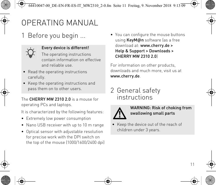 111 Before you begin ...The CHERRY MW 2310 2.0 is a mouse for operating PCs and laptops.It is characterized by the following features:• Extremely low power consumption• Nano USB receiver with up to 10 m range•Optical sensor with adjustable resolution for precise work with the DPI switch on the top of the mouse (1000/1600/2400 dpi)Every device is different!The operating instructions contain information on effective and reliable use.• Read the operating instructions carefully.• Keep the operating instructions and pass them on to other users.• You can configure the mouse buttons using KeyM@n software (as a free download at: www.cherry.de &gt;Help &amp; Support &gt; Downloads &gt; CHERRY MW 2310 2.0)For information on other products, downloads and much more, visit us at www.cherry.de.2General safety instructionsWARNING: Risk of choking from swallowing small parts• Keep the device out of the reach of children under 3 years.OPERATING MANUAL64410047-00_DE-EN-FR-ES-IT_MW2310_2-0.fm  Seite 11  Freitag, 9. November 2018  9:13 09