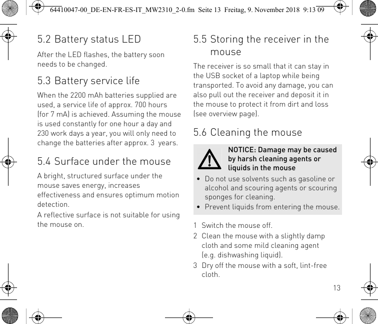 135.2 Battery status LEDAfter the LED flashes, the battery soon needs to be changed.5.3 Battery service lifeWhen the 2200 mAh batteries supplied are used, a service life of approx. 700 hours (for 7 mA) is achieved. Assuming the mouse is used constantly for one hour a day and 230 work days a year, you will only need to change the batteries after approx. 3  years.5.4 Surface under the mouseA bright, structured surface under the mouse saves energy, increases effectiveness and ensures optimum motion detection.A reflective surface is not suitable for using the mouse on.5.5 Storing the receiver in the mouseThe receiver is so small that it can stay in the USB socket of a laptop while being transported. To avoid any damage, you can also pull out the receiver and deposit it in the mouse to protect it from dirt and loss (see overview page).5.6 Cleaning the mouse1 Switch the mouse off.2 Clean the mouse with a slightly damp cloth and some mild cleaning agent (e.g. dishwashing liquid).3 Dry off the mouse with a soft, lint-free cloth.NOTICE: Damage may be caused by harsh cleaning agents or liquids in the mouse• Do not use solvents such as gasoline or alcohol and scouring agents or scouring sponges for cleaning.• Prevent liquids from entering the mouse.64410047-00_DE-EN-FR-ES-IT_MW2310_2-0.fm  Seite 13  Freitag, 9. November 2018  9:13 09