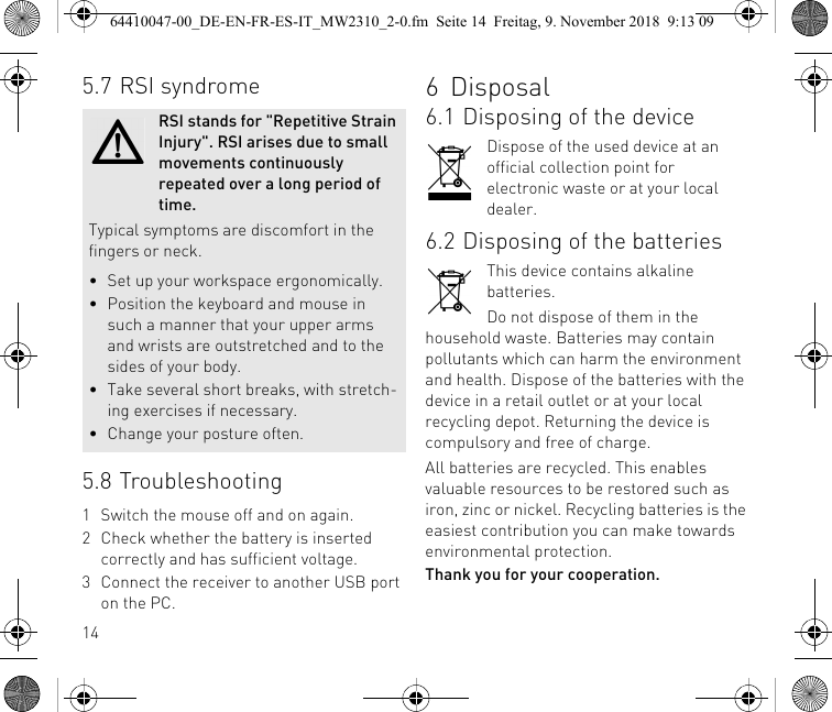 145.7 RSI syndrome5.8 Troubleshooting1 Switch the mouse off and on again.2 Check whether the battery is inserted correctly and has sufficient voltage.3 Connect the receiver to another USB port on the PC.RSI stands for &quot;Repetitive Strain Injury&quot;. RSI arises due to small movements continuously repeated over a long period of time.Typical symptoms are discomfort in the fingers or neck.• Set up your workspace ergonomically.• Position the keyboard and mouse in such a manner that your upper arms and wrists are outstretched and to the sides of your body.• Take several short breaks, with stretch-ing exercises if necessary.• Change your posture often.6Disposal6.1 Disposing of the deviceDispose of the used device at an official collection point for electronic waste or at your local dealer.6.2 Disposing of the batteriesThis device contains alkaline batteries.Do not dispose of them in the household waste. Batteries may contain pollutants which can harm the environment and health. Dispose of the batteries with the device in a retail outlet or at your local recycling depot. Returning the device is compulsory and free of charge.All batteries are recycled. This enables valuable resources to be restored such as iron, zinc or nickel. Recycling batteries is the easiest contribution you can make towards environmental protection.Thank you for your cooperation.64410047-00_DE-EN-FR-ES-IT_MW2310_2-0.fm  Seite 14  Freitag, 9. November 2018  9:13 09