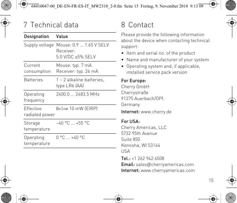 157Technical dataDesignation ValueSupply voltage Mouse: 0.9 ... 1.65 V SELVReceiver: 5.0 V/DC ±5% SELVCurrent consumptionMouse: typ. 7 mAReceiver: typ. 26 mABatteries 1 – 2 alkaline batteries, type LR6 (AA)Operating frequency2400.0 ... 2483.5 MHzEffective radiated powerBelow 10 mW (EIRP)Storage temperature–40 °C ... +55 °COperating temperature0 °C ... +40 °C8ContactPlease provide the following information about the device when contacting technical support:• Item and serial no. of the product• Name and manufacturer of your system• Operating system and, if applicable, installed service pack versionFor Europe:Cherry GmbHCherrystraße91275 Auerbach/OPf.GermanyInternet: www.cherry.deFor USA:Cherry Americas, LLC5732 95th AvenueSuite 850Kenosha, WI 53144USATel.: +1 262 942 6508Email: sales@cherryamericas.comInternet: www.cherryamericas.com64410047-00_DE-EN-FR-ES-IT_MW2310_2-0.fm  Seite 15  Freitag, 9. November 2018  9:13 09