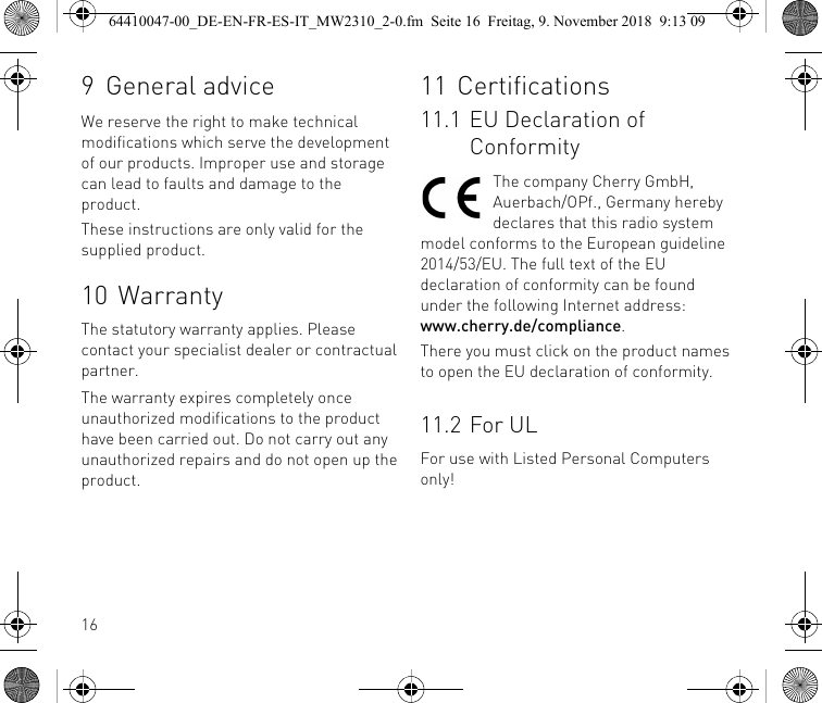 169General adviceWe reserve the right to make technical modifications which serve the development of our products. Improper use and storage can lead to faults and damage to the product.These instructions are only valid for the supplied product.10 WarrantyThe statutory warranty applies. Please contact your specialist dealer or contractual partner.The warranty expires completely once unauthorized modifications to the product have been carried out. Do not carry out any unauthorized repairs and do not open up the product.11 Certifications11.1 EU Declaration of ConformityThe company Cherry GmbH, Auerbach/OPf., Germany hereby declares that this radio system model conforms to the European guideline 2014/53/EU. The full text of the EU declaration of conformity can be found under the following Internet address: www.cherry.de/compliance.There you must click on the product names to open the EU declaration of conformity.11.2 For ULFor use with Listed Personal Computers only!64410047-00_DE-EN-FR-ES-IT_MW2310_2-0.fm  Seite 16  Freitag, 9. November 2018  9:13 09