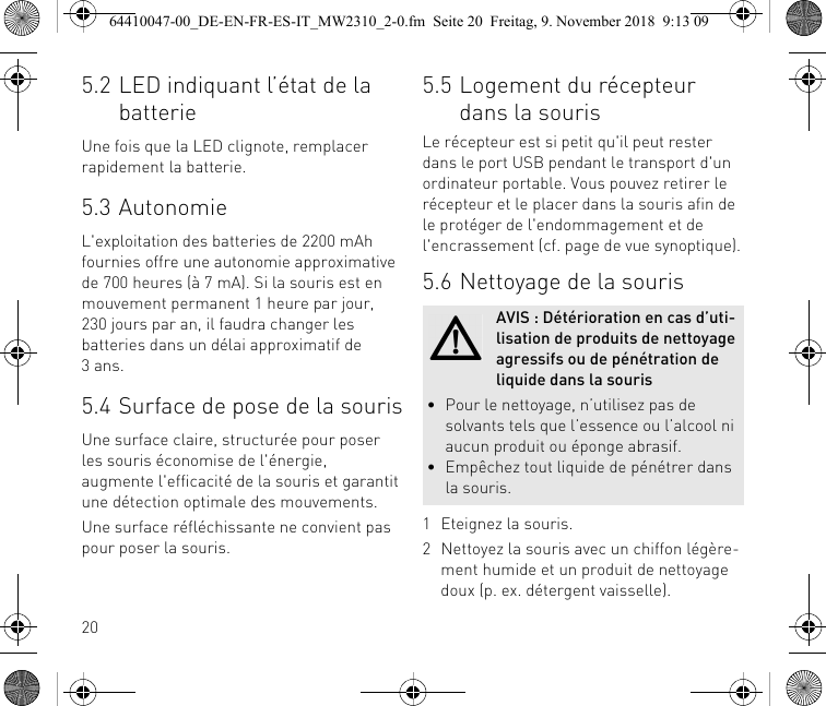 205.2 LED indiquant l’état de la batterieUne fois que la LED clignote, remplacer rapidement la batterie.5.3 AutonomieL&apos;exploitation des batteries de 2200 mAh fournies offre une autonomie approximative de 700 heures (à 7 mA). Si la souris est en mouvement permanent 1 heure par jour, 230 jours par an, il faudra changer les batteries dans un délai approximatif de 3ans.5.4 Surface de pose de la sourisUne surface claire, structurée pour poser les souris économise de l&apos;énergie, augmente l&apos;efficacité de la souris et garantit une détection optimale des mouvements.Une surface réfléchissante ne convient pas pour poser la souris.5.5 Logement du récepteur dans la sourisLe récepteur est si petit qu&apos;il peut rester dans le port USB pendant le transport d&apos;un ordinateur portable. Vous pouvez retirer le récepteur et le placer dans la souris afin de le protéger de l&apos;endommagement et de l&apos;encrassement (cf. page de vue synoptique).5.6 Nettoyage de la souris1 Eteignez la souris.2 Nettoyez la souris avec un chiffon légère-ment humide et un produit de nettoyage doux (p. ex. détergent vaisselle).AVIS : Détérioration en cas d’uti-lisation de produits de nettoyage agressifs ou de pénétration de liquide dans la souris• Pour le nettoyage, n’utilisez pas de solvants tels que l’essence ou l’alcool ni aucun produit ou éponge abrasif.• Empêchez tout liquide de pénétrer dans la souris.64410047-00_DE-EN-FR-ES-IT_MW2310_2-0.fm  Seite 20  Freitag, 9. November 2018  9:13 09