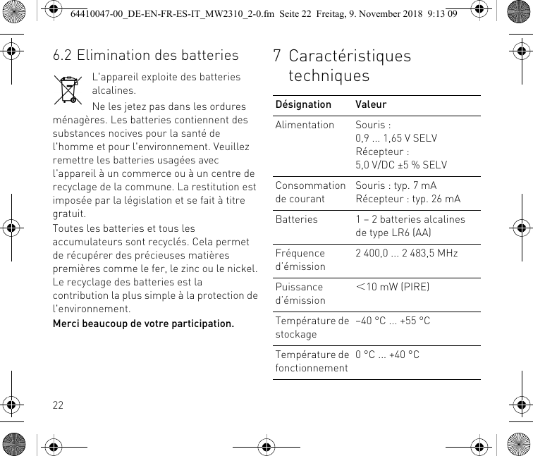 226.2 Elimination des batteriesL&apos;appareil exploite des batteries alcalines.Ne les jetez pas dans les ordures ménagères. Les batteries contiennent des substances nocives pour la santé de l&apos;homme et pour l&apos;environnement. Veuillez remettre les batteries usagées avec l&apos;appareil à un commerce ou à un centre de recyclage de la commune. La restitution est imposée par la législation et se fait à titre gratuit.Toutes les batteries et tous les accumulateurs sont recyclés. Cela permet de récupérer des précieuses matières premières comme le fer, le zinc ou le nickel. Le recyclage des batteries est la contribution la plus simple à la protection de l&apos;environnement.Merci beaucoup de votre participation.7 Caractéristiques techniquesDésignation ValeurAlimentation Souris : 0,9 ... 1,65 V SELVRécepteur : 5,0 V/DC ±5 % SELVConsommation de courantSouris : typ. 7 mARécepteur : typ. 26 mABatteries 1 – 2 batteries alcalines de type LR6 (AA)Fréquence d’émission2 400,0 ... 2 483,5 MHzPuissance d’émission＜10 mW (PIRE)Température de stockage–40 °C ... +55 °CTempérature de fonctionnement0 °C ... +40 °C64410047-00_DE-EN-FR-ES-IT_MW2310_2-0.fm  Seite 22  Freitag, 9. November 2018  9:13 09