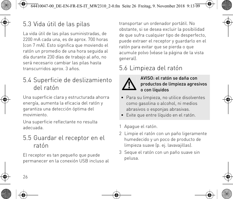 265.3 Vida útil de las pilasLa vida útil de las pilas suministradas, de 2200 mA cada una, es de aprox. 700 horas (con 7 mA). Esto significa que moviendo el ratón un promedio de una hora seguida al día durante 230 días de trabajo al año, no será necesario cambiar las pilas hasta transcurridos aprox. 3 años.5.4 Superficie de deslizamiento del ratónUna superficie clara y estructurada ahorra energía, aumenta la eficacia del ratón y garantiza una detección óptima del movimiento.Una superficie reflectante no resulta adecuada.5.5 Guardar el receptor en el ratónEl receptor es tan pequeño que puede permanecer en la conexión USB incluso al transportar un ordenador portátil. No obstante, si se desea excluir la posibilidad de que sufra cualquier tipo de desperfecto, puede extraer el receptor y guardarlo en el ratón para evitar que se pierda o que acumule polvo (véase la página de la vista general).5.6 Limpieza del ratón1 Apague el ratón.2 Limpie el ratón con un paño ligeramente humedecido y un poco de producto de limpieza suave (p. ej. lavavajillas).3 Seque el ratón con un paño suave sin pelusa.AVISO: el ratón se daña con productos de limpieza agresivos o con líquidos• Para su limpieza, no utilice disolventes como gasolina o alcohol, ni medios abrasivos o esponjas abrasivas.• Evite que entre líquido en el ratón.64410047-00_DE-EN-FR-ES-IT_MW2310_2-0.fm  Seite 26  Freitag, 9. November 2018  9:13 09