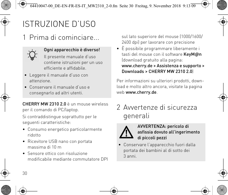 301Prima di cominciare...CHERRY MW 2310 2.0 è un mouse wireless per il comando di PC/laptop.Si contraddistingue soprattutto per le seguenti caratteristiche:• Consumo energetico particolarmente ridotto• Ricevitore USB nano con portata massima di 10 m• Sensore ottico con risoluzione modificabile mediante commutatore DPI Ogni apparecchio è diverso!Il presente manuale d’uso contiene istruzioni per un uso efficiente e affidabile.• Leggere il manuale d’uso con attenzione.• Conservare il manuale d’uso e consegnarlo ad altri utenti.sul lato superiore del mouse (1000/1600/2400 dpi) per lavorare con precisione• È possibile programmare liberamente i tasti del mouse con il software KeyM@n (download gratuito alla pagina: www.cherry.de &gt; Assistenza e supporto &gt; Downloads &gt; CHERRY MW 2310 2.0)Per informazioni su ulteriori prodotti, down-load e molto altro ancora, visitate la pagina web www.cherry.de.2Avvertenze di sicurezza generaliAVVERTENZA: pericolo di asfissia dovuto all’ingerimento di piccoli pezzi• Conservare l’apparecchio fuori dalla portata dei bambini al di sotto dei 3anni.ISTRUZIONE D’USO64410047-00_DE-EN-FR-ES-IT_MW2310_2-0.fm  Seite 30  Freitag, 9. November 2018  9:13 09