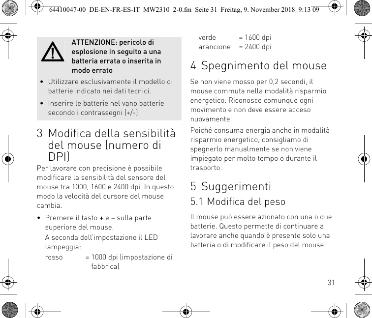 313 Modifica della sensibilità del mouse (numero di DPI)Per lavorare con precisione è possibile modificare la sensibilità del sensore del mouse tra 1000, 1600 e 2400 dpi. In questo modo la velocità del cursore del mouse cambia.• Premere il tasto + e – sulla partesuperiore del mouse.A seconda dell’impostazione il LED lampeggia:rosso = 1000 dpi (impostazione di    fabbrica)ATTENZIONE: pericolo di esplosione in seguito a una batteria errata o inserita in modo errato• Utilizzare esclusivamente il modello di batterie indicato nei dati tecnici.• Inserire le batterie nel vano batterie secondo i contrassegni (+/-).verde = 1600 dpiarancione = 2400 dpi4 Spegnimento del mouseSe non viene mosso per 0,2 secondi, il mouse commuta nella modalità risparmio energetico. Riconosce comunque ogni movimento e non deve essere acceso nuovamente.Poiché consuma energia anche in modalità risparmio energetico, consigliamo di spegnerlo manualmente se non viene impiegato per molto tempo o durante il trasporto.5Suggerimenti5.1 Modifica del pesoIl mouse può essere azionato con una o due batterie. Questo permette di continuare a lavorare anche quando è presente solo una batteria o di modificare il peso del mouse.64410047-00_DE-EN-FR-ES-IT_MW2310_2-0.fm  Seite 31  Freitag, 9. November 2018  9:13 09