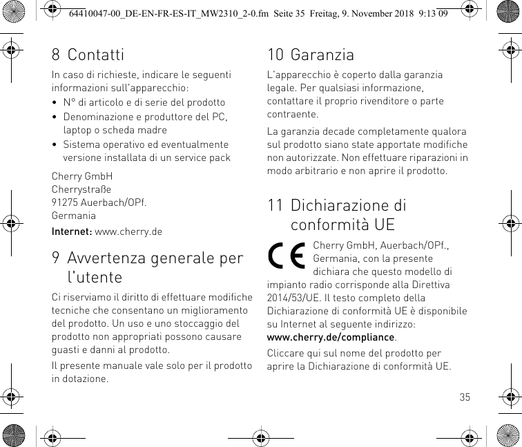 358 ContattiIn caso di richieste, indicare le seguenti informazioni sull&apos;apparecchio:• N° di articolo e di serie del prodotto• Denominazione e produttore del PC, laptop o scheda madre• Sistema operativo ed eventualmente versione installata di un service packCherry GmbHCherrystraße91275 Auerbach/OPf.GermaniaInternet: www.cherry.de9 Avvertenza generale per l&apos;utenteCi riserviamo il diritto di effettuare modifiche tecniche che consentano un miglioramento del prodotto. Un uso e uno stoccaggio del prodotto non appropriati possono causare guasti e danni al prodotto.Il presente manuale vale solo per il prodotto in dotazione.10 GaranziaL&apos;apparecchio è coperto dalla garanzia legale. Per qualsiasi informazione, contattare il proprio rivenditore o parte contraente.La garanzia decade completamente qualora sul prodotto siano state apportate modifiche non autorizzate. Non effettuare riparazioni in modo arbitrario e non aprire il prodotto.11 Dichiarazione di conformità UECherry GmbH, Auerbach/OPf., Germania, con la presente dichiara che questo modello di impianto radio corrisponde alla Direttiva 2014/53/UE. Il testo completo della Dichiarazione di conformità UE è disponibile su Internet al seguente indirizzo: www.cherry.de/compliance.Cliccare qui sul nome del prodotto per aprire la Dichiarazione di conformità UE.64410047-00_DE-EN-FR-ES-IT_MW2310_2-0.fm  Seite 35  Freitag, 9. November 2018  9:13 09