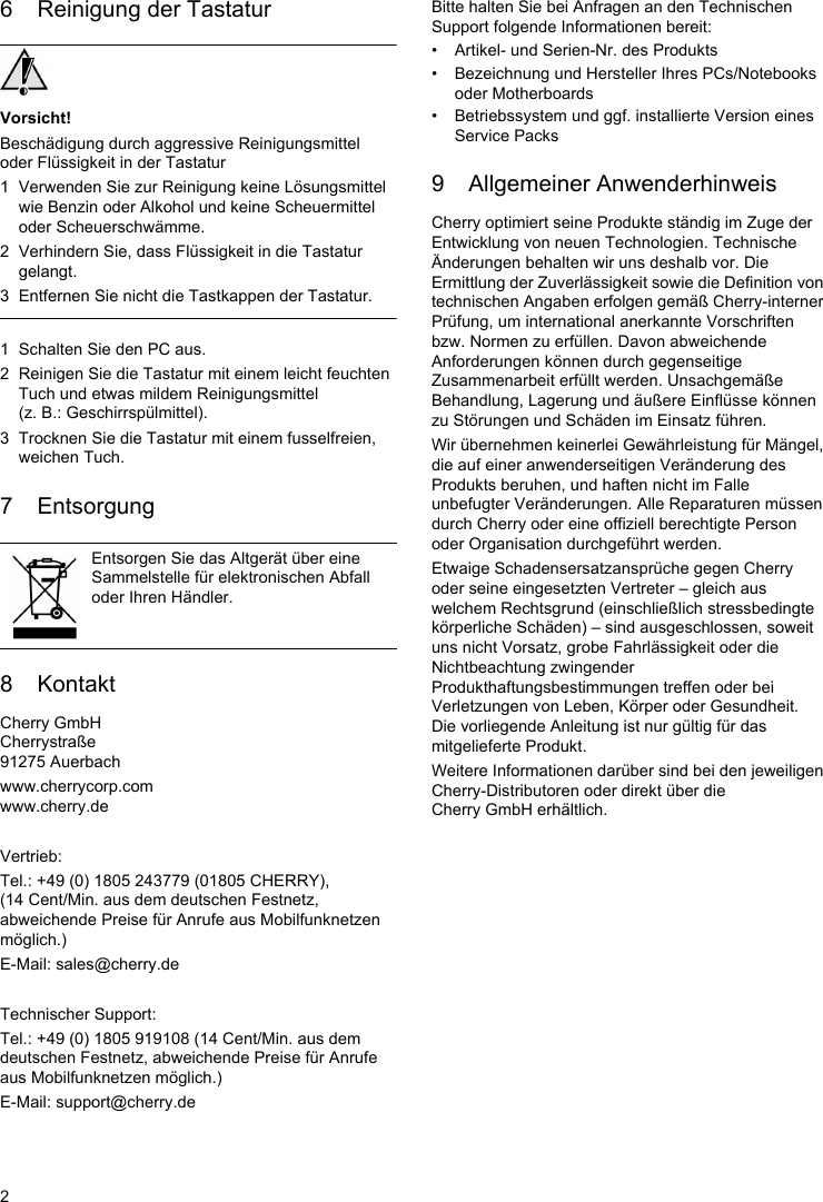 26 Reinigung der TastaturVorsicht!Beschädigung durch aggressive Reinigungsmittel oder Flüssigkeit in der Tastatur1 Verwenden Sie zur Reinigung keine Lösungsmittel wie Benzin oder Alkohol und keine Scheuermittel oder Scheuerschwämme.2 Verhindern Sie, dass Flüssigkeit in die Tastatur gelangt.3 Entfernen Sie nicht die Tastkappen der Tastatur.1 Schalten Sie den PC aus.2 Reinigen Sie die Tastatur mit einem leicht feuchten Tuch und etwas mildem Reinigungsmittel (z. B.: Geschirrspülmittel).3 Trocknen Sie die Tastatur mit einem fusselfreien, weichen Tuch.7 Entsorgung8 KontaktCherry GmbHCherrystraße91275 Auerbachwww.cherrycorp.comwww.cherry.deVertrieb:Tel.: +49 (0) 1805 243779 (01805 CHERRY), (14 Cent/Min. aus dem deutschen Festnetz, abweichende Preise für Anrufe aus Mobilfunknetzen möglich.)E-Mail: sales@cherry.deTechnischer Support:Tel.: +49 (0) 1805 919108 (14 Cent/Min. aus dem deutschen Festnetz, abweichende Preise für Anrufe aus Mobilfunknetzen möglich.)E-Mail: support@cherry.deEntsorgen Sie das Altgerät über eine Sammelstelle für elektronischen Abfall oder Ihren Händler.Bitte halten Sie bei Anfragen an den Technischen Support folgende Informationen bereit:• Artikel- und Serien-Nr. des Produkts• Bezeichnung und Hersteller Ihres PCs/Notebooks oder Motherboards• Betriebssystem und ggf. installierte Version eines Service Packs9 Allgemeiner AnwenderhinweisCherry optimiert seine Produkte ständig im Zuge der Entwicklung von neuen Technologien. Technische Änderungen behalten wir uns deshalb vor. Die Ermittlung der Zuverlässigkeit sowie die Definition von technischen Angaben erfolgen gemäß Cherry-interner Prüfung, um international anerkannte Vorschriften bzw. Normen zu erfüllen. Davon abweichende Anforderungen können durch gegenseitige Zusammenarbeit erfüllt werden. Unsachgemäße Behandlung, Lagerung und äußere Einflüsse können zu Störungen und Schäden im Einsatz führen.Wir übernehmen keinerlei Gewährleistung für Mängel, die auf einer anwenderseitigen Veränderung des Produkts beruhen, und haften nicht im Falle unbefugter Veränderungen. Alle Reparaturen müssen durch Cherry oder eine offiziell berechtigte Person oder Organisation durchgeführt werden.Etwaige Schadensersatzansprüche gegen Cherry oder seine eingesetzten Vertreter – gleich aus welchem Rechtsgrund (einschließlich stressbedingte körperliche Schäden) – sind ausgeschlossen, soweit uns nicht Vorsatz, grobe Fahrlässigkeit oder die Nichtbeachtung zwingender Produkthaftungsbestimmungen treffen oder bei Verletzungen von Leben, Körper oder Gesundheit. Die vorliegende Anleitung ist nur gültig für das mitgelieferte Produkt.Weitere Informationen darüber sind bei den jeweiligen Cherry-Distributoren oder direkt über die Cherry GmbH erhältlich.