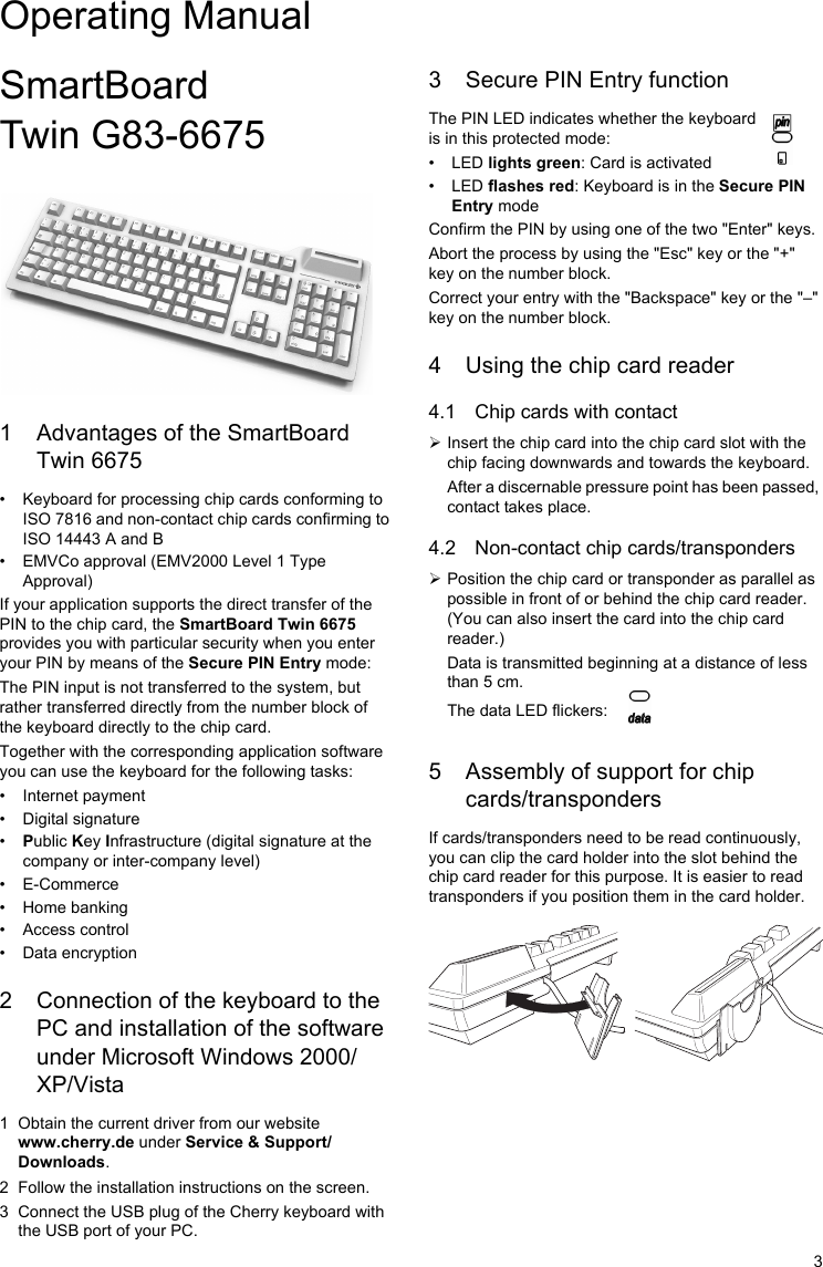 3SmartBoard Twin G83-66751 Advantages of the SmartBoard Twin 6675• Keyboard for processing chip cards conforming to ISO 7816 and non-contact chip cards confirming to ISO 14443 A and B• EMVCo approval (EMV2000 Level 1 Type Approval)If your application supports the direct transfer of the PIN to the chip card, the SmartBoard Twin 6675 provides you with particular security when you enter your PIN by means of the Secure PIN Entry mode:The PIN input is not transferred to the system, but rather transferred directly from the number block of the keyboard directly to the chip card.Together with the corresponding application software you can use the keyboard for the following tasks:• Internet payment• Digital signature•Public Key Infrastructure (digital signature at the company or inter-company level)• E-Commerce• Home banking• Access control• Data encryption2 Connection of the keyboard to the PC and installation of the software under Microsoft Windows 2000/XP/Vista1 Obtain the current driver from our website www.cherry.de under Service &amp; Support/Downloads.2 Follow the installation instructions on the screen.3 Connect the USB plug of the Cherry keyboard with the USB port of your PC.3 Secure PIN Entry function The PIN LED indicates whether the keyboard is in this protected mode:                                   •LED lights green: Card is activated•LED flashes red: Keyboard is in the Secure PIN Entry modeConfirm the PIN by using one of the two &quot;Enter&quot; keys.Abort the process by using the &quot;Esc&quot; key or the &quot;+&quot; key on the number block.Correct your entry with the &quot;Backspace&quot; key or the &quot;–&quot; key on the number block.4 Using the chip card reader4.1 Chip cards with contact¾Insert the chip card into the chip card slot with the chip facing downwards and towards the keyboard.After a discernable pressure point has been passed, contact takes place.4.2 Non-contact chip cards/transponders¾Position the chip card or transponder as parallel as possible in front of or behind the chip card reader. (You can also insert the card into the chip card reader.)Data is transmitted beginning at a distance of less than 5 cm.The data LED flickers:5 Assembly of support for chip cards/transpondersIf cards/transponders need to be read continuously, you can clip the card holder into the slot behind the chip card reader for this purpose. It is easier to read transponders if you position them in the card holder.Operating Manual