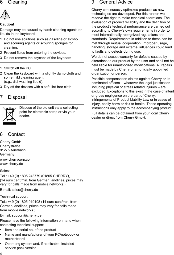 46 CleaningCaution!Damage may be caused by harsh cleaning agents or liquids in the keyboard1 Do not use solutions such as gasoline or alcohol and scouring agents or scouring sponges for cleaning.2 Prevent fluids from entering the devices.3 Do not remove the keycaps of the keyboard.1 Switch off the PC.2 Clean the keyboard with a slightly damp cloth and some mild cleaning agent (e.g.: dishwashing liquid).3 Dry off the devices with a soft, lint-free cloth.7 Disposal8 ContactCherry GmbHCherrystraße91275 AuerbachGermanywww.cherrycorp.comwww.cherry.deSales:Tel.: +49 (0) 1805 243779 (01805 CHERRY), (14 euro cent/min. from German landlines, prices may vary for calls made from mobile networks.)E-mail: sales@cherry.deTechnical support:Tel.: +49 (0) 1805 919108 (14 euro cent/min. from German landlines, prices may vary for calls made from mobile networks.)E-mail: support@cherry.dePlease have the following information on hand when contacting technical support:• Item and serial no. of the product• Name and manufacturer of your PC/notebook or motherboard• Operating system and, if applicable, installed service pack versionDispose of the old unit via a collecting point for electronic scrap or via your dealer.9 General AdviceCherry continuously optimizes products as new technologies are developed. For this reason we reserve the right to make technical alterations. The evaluation of product reliability and the definition of the product’s technical performance are carried out according to Cherry’s own requirements in order to meet internationally recognized regulations and standards. Requirements in addition to these can be met through mutual cooperation. Improper usage, handling, storage and external influences could lead to faults and defects during use.We do not accept warranty for defects caused by alterations to our product by the user and shall not be held liable for unauthorized modifications. All repairs must be made by Cherry or an officially appointed organization or person.Possible compensation claims against Cherry or its nominated officers – whatever the legal justification including physical or stress related injuries – are excluded. Exceptions to this exist in the case of intent or gross negligence on the part of Cherry, infringements of Product Liability Law or in cases of injury, bodily harm or risk to health. These operating instructions only apply to the accompanying product.Full details can be obtained from your local Cherry dealer or direct from Cherry GmbH.