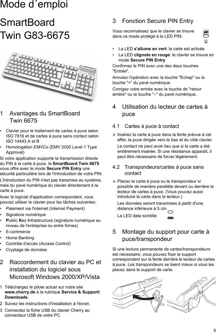 5SmartBoard Twin G83-66751 Avantages du SmartBoard Twin 6675• Clavier pour le traitement de cartes à puce selon ISO 7816 et de cartes à puce sans contact selon ISO 14443 A et B• Homologation EMVCo (EMV 2000 Level 1 Type Approval)Si votre application supporte la transmission directe du PIN à la carte à puce, le SmartBoard Twin 6675 vous offre avec le mode Secure PIN Entry une sécurité particulière lors de l&apos;introduction de votre PIN:L&apos;introduction du PIN n&apos;est pas transmise au système, mais du pavé numérique du clavier directement à la carte à puce.Avec le logiciel d&apos;application correspondant, vous pouvez utiliser le clavier pour les tâches suivantes:• Paiement via l&apos;internet (Internet Payment)• Signature numérique•Public Key Infrastructure (signature numérique au niveau de l&apos;entreprise ou entre firmes)• E-commerce• Home Banking• Contrôle d&apos;accès (Access Control)• Cryptage de données2 Raccordement du clavier au PC et installation du logiciel sous Microsoft Windows 2000/XP/Vista1 Téléchargez le pilote actuel sur notre site www.cherry.de à la rubrique Service &amp; Support/Downloads.2 Suivez les instructions d&apos;installation à l&apos;écran.3 Connectez la fiche USB du clavier Cherry au connecteur USB de votre PC.3 Fonction Secure PIN EntryVous reconnaissez que le clavier se trouve dans ce mode protégé à la LED PIN:                 • La LED s&apos;allume en vert: la carte est activée• La LED clignote en rouge: le clavier se trouve en mode Secure PIN EntryConfirmez le PIN avec une des deux touches &quot;Entrée&quot;.Annulez l&apos;opération avec la touche &quot;Echap&quot; ou la touche &quot;+&quot; du pavé numérique.Corrigez votre entrée avec la touche de &quot;retour arrière&quot; ou la touche &quot;–&quot; du pavé numérique.4 Utilisation du lecteur de cartes à puce4.1 Cartes à puce à contact¾Insérez la carte à puce dans la fente prévue à cet effet, la puce dirigée vers le bas et du côté clavier.Le contact ne peut avoir lieu que si la carte a été entièrement insérée. Si une résistance apparaît, il peut être nécessaire de forcer légèrement.4.2 Transpondeurs/cartes à puce sans contact¾Placez la carte à puce ou le transpondeur si possible de manière parallèle devant ou derrière le lecteur de cartes à puce. (Vous pouvez aussi introduire la carte dans le lecteur.)Les données seront transmises à partir d&apos;une distance inférieure à 5 cm.La LED data scintille:5 Montage du support pour carte à puce/transpondeurSi une lecture permanente de cartes/transpondeurs est nécessaire, vous pouvez fixer le support correspondant sur la fente derrière le lecteur de cartes à puce. Les transpondeurs se lisent mieux si vous les placez dans le support de carte.Mode d´emploi