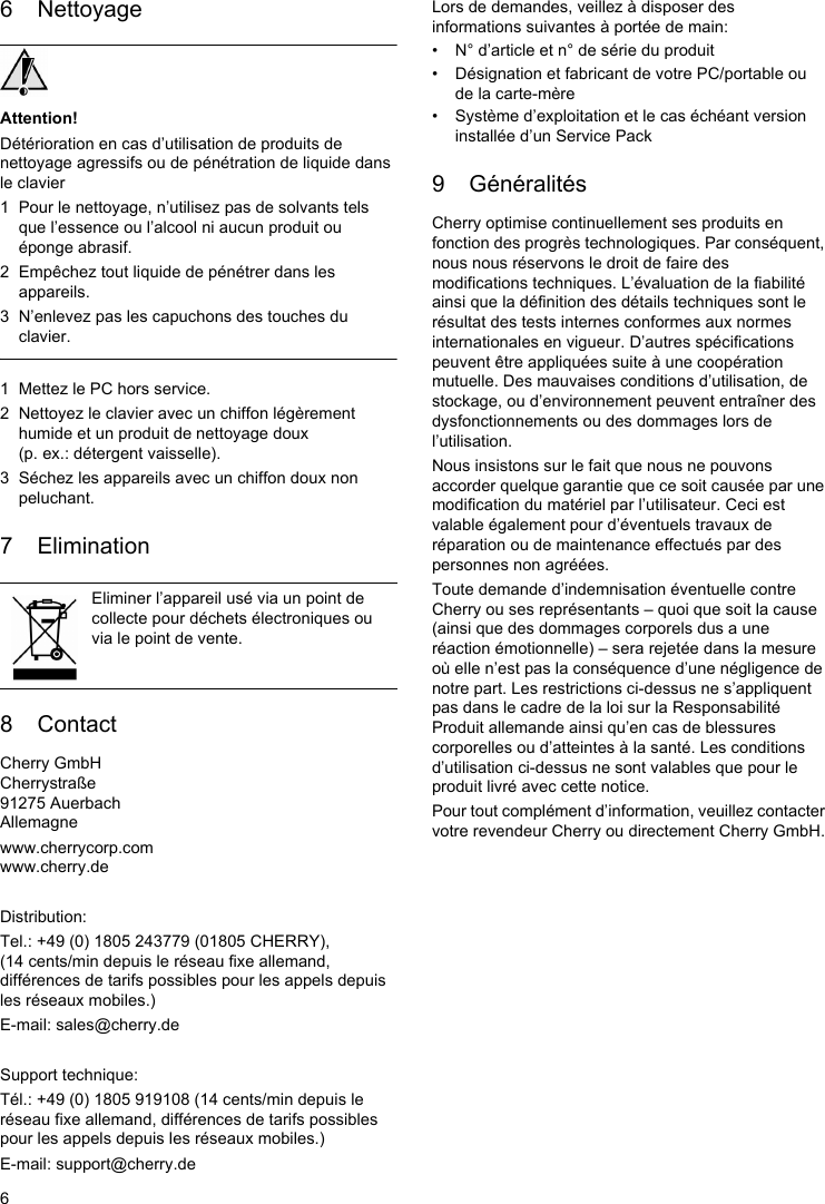 66 NettoyageAttention!Détérioration en cas d’utilisation de produits de nettoyage agressifs ou de pénétration de liquide dans le clavier1 Pour le nettoyage, n’utilisez pas de solvants tels que l’essence ou l’alcool ni aucun produit ou éponge abrasif.2 Empêchez tout liquide de pénétrer dans les appareils.3 N’enlevez pas les capuchons des touches du clavier.1 Mettez le PC hors service.2 Nettoyez le clavier avec un chiffon légèrement humide et un produit de nettoyage doux (p. ex.: détergent vaisselle).3 Séchez les appareils avec un chiffon doux non peluchant.7 Elimination8 ContactCherry GmbHCherrystraße91275 AuerbachAllemagnewww.cherrycorp.comwww.cherry.deDistribution:Tel.: +49 (0) 1805 243779 (01805 CHERRY), (14 cents/min depuis le réseau fixe allemand, différences de tarifs possibles pour les appels depuis les réseaux mobiles.)E-mail: sales@cherry.deSupport technique:Tél.: +49 (0) 1805 919108 (14 cents/min depuis le réseau fixe allemand, différences de tarifs possibles pour les appels depuis les réseaux mobiles.)E-mail: support@cherry.deEliminer l’appareil usé via un point de collecte pour déchets électroniques ou via le point de vente.Lors de demandes, veillez à disposer des informations suivantes à portée de main:• N° d’article et n° de série du produit• Désignation et fabricant de votre PC/portable ou de la carte-mère• Système d’exploitation et le cas échéant version installée d’un Service Pack9 GénéralitésCherry optimise continuellement ses produits en fonction des progrès technologiques. Par conséquent, nous nous réservons le droit de faire des modifications techniques. L’évaluation de la fiabilité ainsi que la définition des détails techniques sont le résultat des tests internes conformes aux normes internationales en vigueur. D’autres spécifications peuvent être appliquées suite à une coopération mutuelle. Des mauvaises conditions d’utilisation, de stockage, ou d’environnement peuvent entraîner des dysfonctionnements ou des dommages lors de l’utilisation.Nous insistons sur le fait que nous ne pouvons accorder quelque garantie que ce soit causée par une modification du matériel par l’utilisateur. Ceci est valable également pour d’éventuels travaux de réparation ou de maintenance effectués par des personnes non agréées.Toute demande d’indemnisation éventuelle contre Cherry ou ses représentants – quoi que soit la cause (ainsi que des dommages corporels dus a une réaction émotionnelle) – sera rejetée dans la mesure où elle n’est pas la conséquence d’une négligence de notre part. Les restrictions ci-dessus ne s’appliquent pas dans le cadre de la loi sur la Responsabilité Produit allemande ainsi qu’en cas de blessures corporelles ou d’atteintes à la santé. Les conditions d’utilisation ci-dessus ne sont valables que pour le produit livré avec cette notice.Pour tout complément d’information, veuillez contacter votre revendeur Cherry ou directement Cherry GmbH.