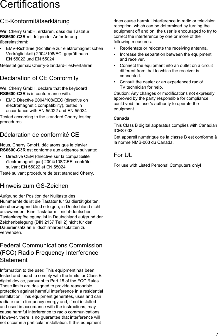 7CE-KonformitätserklärungWir, Cherry GmbH, erklären, dass die Tastatur RS6600-C3R mit folgender Anforderung übereinstimmt:• EMV-Richtlinie (Richtlinie zur elektromagnetischen Verträglichkeit) 2004/108/EC, geprüft nach EN 55022 und EN 55024Getestet gemäß Cherry-Standard-Testverfahren.Declaration of CE ConformityWe, Cherry GmbH, declare that the keyboard RS6600-C3R is in conformance with:• EMC Directive 2004/108/EEC (directive on electromagnetic compatibility), tested in accordance with EN 55022 and EN 55024Tested according to the standard Cherry testing procedures.Déclaration de conformité CENous, Cherry GmbH, déclarons que le clavier RS6600-C3R est conforme aux exigence suivante:• Directive CEM (directive sur la compatibilité électromagnétique) 2004/108/CEE, contrôle suivant EN 55022 et EN 55024Testé suivant procédure de test standard Cherry.Hinweis zum GS-ZeichenAufgrund der Position der Nulltaste des Nummernfelds ist die Tastatur für Saldiertätigkeiten, die überwiegend blind erfolgen, in Deutschland nicht anzuwenden. Eine Tastatur mit nicht-deutscher Tastenknopfbelegung ist in Deutschland aufgrund der Zeichenbelegung (DIN 2137 Teil 2) nicht für den Dauereinsatz an Bildschirmarbeitsplätzen zu verwenden.Federal Communications Commission (FCC) Radio Frequency Interference StatementInformation to the user: This equipment has been tested and found to comply with the limits for Class B digital device, pursuant to Part 15 of the FCC Rules. These limits are designed to provide reasonable protection against harmful interference in a residential installation. This equipment generates, uses and can radiate radio frequency energy and, if not installed and used in accordance with the instructions, may cause harmful interference to radio communications. However, there is no guarantee that interference will not occur in a particular installation. If this equipment does cause harmful interference to radio or television reception, which can be determined by turning the equipment off and on, the user is encouraged to try to correct the interference by one or more of the following measures:• Reorientate or relocate the receiving antenna.• Increase the separation between the equipment and receiver.• Connect the equipment into an outlet on a circuit different from that to which the receiver is connected.• Consult the dealer or an experienced radio/TV technician for help.Caution: Any changes or modifications not expressly approved by the party responsible for compliance could void the user&apos;s authority to operate the equipment.CanadaThis Class B digital apparatus complies with Canadian ICES-003.Cet appareil numérique de la classe B est conforme à la norme NMB-003 du Canada.For ULFor use with Listed Personal Computers only!Certifications