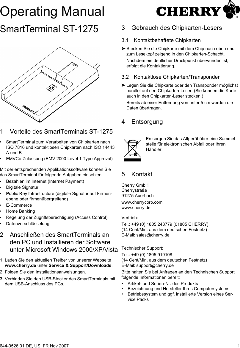 1SmartTerminal ST-12751 Vorteile des SmartTerminals ST-1275• SmartTerminal zum Verarbeiten von Chipkarten nach ISO 7816 und kontaktlosen Chipkarten nach ISO 14443 A und B• EMVCo-Zulassung (EMV 2000 Level 1 Type Approval)Mit der entsprechenden Applikationssoftware können Sie das SmartTerminal für folgende Aufgaben einsetzen:• Bezahlen im Internet (Internet Payment)• Digitale Signatur•Public Key Infrastructure (digitale Signatur auf Firmen-ebene oder firmenübergreifend)• E-Commerce• Home Banking• Regelung der Zugriffsberechtigung (Access Control)• Datenverschlüsselung2 Anschließen des SmartTerminals an den PC und Installieren der Software unter Microsoft Windows 2000/XP/Vista1 Laden Sie den aktuellen Treiber von unserer Webseite www.cherry.de unter Service &amp; Support/Downloads.2 Folgen Sie den Installationsanweisungen.3 Verbinden Sie den USB-Stecker des SmartTerminals mit dem USB-Anschluss des PCs.3 Gebrauch des Chipkarten-Lesers3.1 Kontaktbehaftete Chipkarten➤Stecken Sie die Chipkarte mit dem Chip nach oben und zum Lesekopf zeigend in den Chipkarten-Schacht.Nachdem ein deutlicher Druckpunkt überwunden ist, erfolgt die Kontaktierung.3.2 Kontaktlose Chipkarten/Transponder➤Legen Sie die Chipkarte oder den Transponder möglichst parallel auf den Chipkarten-Leser. (Sie können die Karte auch in den Chipkarten-Leser stecken.)Bereits ab einer Entfernung von unter 5 cm werden die Daten übertragen.4 Entsorgung5 KontaktCherry GmbHCherrystraße91275 Auerbachwww.cherrycorp.comwww.cherry.deVertrieb:Tel.: +49 (0) 1805 243779 (01805 CHERRY), (14 Cent/Min. aus dem deutschen Festnetz)E-Mail: sales@cherry.deTechnischer Support:Tel.: +49 (0) 1805 919108 (14 Cent/Min. aus dem deutschen Festnetz)E-Mail: support@cherry.deBitte halten Sie bei Anfragen an den Technischen Support folgende Informationen bereit:• Artikel- und Serien-Nr. des Produkts• Bezeichnung und Hersteller Ihres Computersystems• Betriebssystem und ggf. installierte Version eines Ser-vice PacksEntsorgen Sie das Altgerät über eine Sammel-stelle für elektronischen Abfall oder Ihren Händler.Operating Manual644-0526.01 DE, US, FR Nov 2007