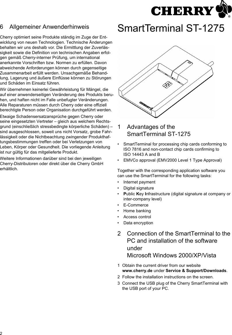 26 Allgemeiner AnwenderhinweisCherry optimiert seine Produkte ständig im Zuge der Ent-wicklung von neuen Technologien. Technische Änderungen behalten wir uns deshalb vor. Die Ermittlung der Zuverläs-sigkeit sowie die Definition von technischen Angaben erfol-gen gemäß Cherry-interner Prüfung, um international anerkannte Vorschriften bzw. Normen zu erfüllen. Davon abweichende Anforderungen können durch gegenseitige Zusammenarbeit erfüllt werden. Unsachgemäße Behand-lung, Lagerung und äußere Einflüsse können zu Störungen und Schäden im Einsatz führen.Wir übernehmen keinerlei Gewährleistung für Mängel, die auf einer anwenderseitigen Veränderung des Produkts beru-hen, und haften nicht im Falle unbefugter Veränderungen. Alle Reparaturen müssen durch Cherry oder eine offiziell berechtigte Person oder Organisation durchgeführt werden.Etwaige Schadensersatzansprüche gegen Cherry oder seine eingesetzten Vertreter – gleich aus welchem Rechts-grund (einschließlich stressbedingte körperliche Schäden) – sind ausgeschlossen, soweit uns nicht Vorsatz, grobe Fahr-lässigkeit oder die Nichtbeachtung zwingender Produkthaf-tungsbestimmungen treffen oder bei Verletzungen von Leben, Körper oder Gesundheit. Die vorliegende Anleitung ist nur gültig für das mitgelieferte Produkt.Weitere Informationen darüber sind bei den jeweiligen Cherry-Distributoren oder direkt über die Cherry GmbH erhältlich.SmartTerminal ST-12751 Advantages of the SmartTerminal ST-1275• SmartTerminal for processing chip cards conforming to ISO 7816 and non-contact chip cards confirming to ISO 14443 A and B• EMVCo approval (EMV2000 Level 1 Type Approval)Together with the corresponding application software you can use the SmartTerminal for the following tasks:• Internet payment• Digital signature•Public Key Infrastructure (digital signature at company or inter-company level)• E-Commerce• Home banking• Access control• Data encryption2 Connection of the SmartTerminal to the PC and installation of the software under Microsoft Windows 2000/XP/Vista1 Obtain the current driver from our website www.cherry.de under Service &amp; Support/Downloads.2 Follow the installation instructions on the screen.3 Connect the USB plug of the Cherry SmartTerminal with the USB port of your PC.