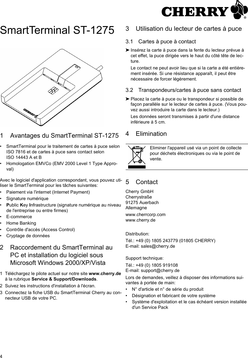 4SmartTerminal ST-12751 Avantages du SmartTerminal ST-1275• SmartTerminal pour le traitement de cartes à puce selon ISO 7816 et de cartes à puce sans contact selon ISO 14443 A et B• Homologation EMVCo (EMV 2000 Level 1 Type Appro-val)Avec le logiciel d&apos;application correspondant, vous pouvez uti-liser le SmartTerminal pour les tâches suivantes:• Paiement via l&apos;internet (Internet Payment)• Signature numérique•Public Key Infrastructure (signature numérique au niveau de l&apos;entreprise ou entre firmes)• E-commerce• Home Banking• Contrôle d&apos;accès (Access Control)• Cryptage de données2 Raccordement du SmartTerminal au PC et installation du logiciel sous Microsoft Windows 2000/XP/Vista1 Téléchargez le pilote actuel sur notre site www.cherry.de à la rubrique Service &amp; Support/Downloads.2 Suivez les instructions d&apos;installation à l&apos;écran.3 Connectez la fiche USB du SmartTerminal Cherry au con-necteur USB de votre PC.3 Utilisation du lecteur de cartes à puce3.1 Cartes à puce à contact➤Insérez la carte à puce dans la fente du lecteur prévue à cet effet, la puce dirigée vers le haut du côté tête de lec-ture.Le contact ne peut avoir lieu que si la carte a été entière-ment insérée. Si une résistance apparaît, il peut être nécessaire de forcer légèrement.3.2 Transpondeurs/cartes à puce sans contact➤Placez la carte à puce ou le transpondeur si possible de façon parallèle sur le lecteur de cartes à puce. (Vous pou-vez aussi introduire la carte dans le lecteur.)Les données seront transmises à partir d&apos;une distance inférieure à 5 cm.4 Elimination5 ContactCherry GmbHCherrystraße91275 AuerbachAllemagnewww.cherrcorp.comwww.cherry.deDistribution:Tél.: +49 (0) 1805 243779 (01805 CHERRY)E-mail: sales@cherry.deSupport technique:Tél.: +49 (0) 1805 919108E-mail: support@cherry.deLors de demandes, veillez à disposer des informations sui-vantes à portée de main:• N° d&apos;article et n° de série du produit• Désignation et fabricant de votre système• Système d&apos;exploitation et le cas échéant version installée d&apos;un Service PackEliminer l&apos;appareil usé via un point de collecte pour déchets électroniques ou via le point de vente.