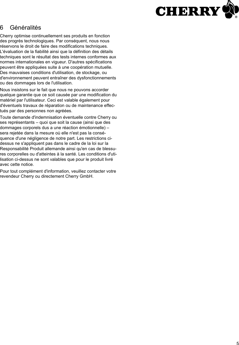 56 GénéralitésCherry optimise continuellement ses produits en fonction des progrès technologiques. Par conséquent, nous nous réservons le droit de faire des modifications techniques. L&apos;évaluation de la fiabilité ainsi que la définition des détails techniques sont le résultat des tests internes conformes aux normes internationales en vigueur. D&apos;autres spécifications peuvent être appliquées suite à une coopération mutuelle. Des mauvaises conditions d&apos;utilisation, de stockage, ou d&apos;environnement peuvent entraîner des dysfonctionnements ou des dommages lors de l&apos;utilisation.Nous insistons sur le fait que nous ne pouvons accorder quelque garantie que ce soit causée par une modification du matériel par l&apos;utilisateur. Ceci est valable également pour d&apos;éventuels travaux de réparation ou de maintenance effec-tués par des personnes non agréées.Toute demande d&apos;indemnisation éventuelle contre Cherry ou ses représentants – quoi que soit la cause (ainsi que des dommages corporels dus a une réaction émotionnelle) – sera rejetée dans la mesure où elle n&apos;est pas la consé-quence d&apos;une négligence de notre part. Les restrictions ci-dessus ne s&apos;appliquent pas dans le cadre de la loi sur la Responsabilité Produit allemande ainsi qu&apos;en cas de blessu-res corporelles ou d&apos;atteintes à la santé. Les conditions d&apos;uti-lisation ci-dessus ne sont valables que pour le produit livré avec cette notice.Pour tout complément d&apos;information, veuillez contacter votre revendeur Cherry ou directement Cherry GmbH.
