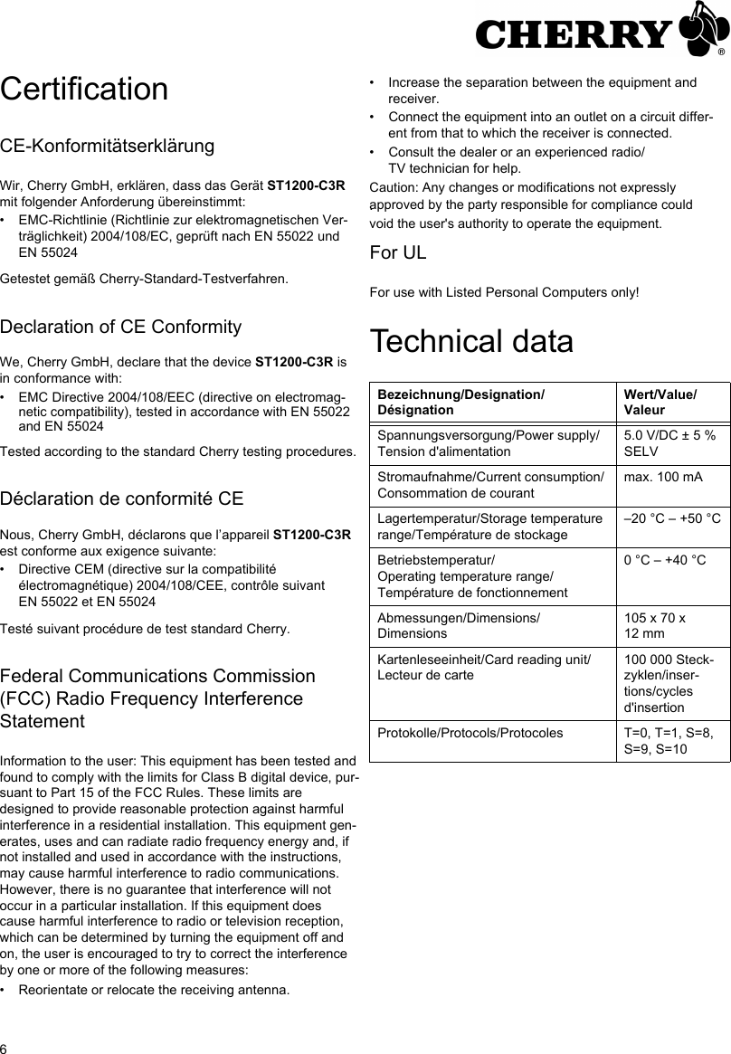 6CertificationCE-KonformitätserklärungWir, Cherry GmbH, erklären, dass das Gerät ST1200-C3R mit folgender Anforderung übereinstimmt:• EMC-Richtlinie (Richtlinie zur elektromagnetischen Ver-träglichkeit) 2004/108/EC, geprüft nach EN 55022 und EN 55024Getestet gemäß Cherry-Standard-Testverfahren.Declaration of CE ConformityWe, Cherry GmbH, declare that the device ST1200-C3R is in conformance with:• EMC Directive 2004/108/EEC (directive on electromag-netic compatibility), tested in accordance with EN 55022 and EN 55024Tested according to the standard Cherry testing procedures.Déclaration de conformité CENous, Cherry GmbH, déclarons que l’appareil ST1200-C3R est conforme aux exigence suivante:• Directive CEM (directive sur la compatibilité électromagnétique) 2004/108/CEE, contrôle suivant EN 55022 et EN 55024Testé suivant procédure de test standard Cherry.Federal Communications Commission (FCC) Radio Frequency Interference StatementInformation to the user: This equipment has been tested and found to comply with the limits for Class B digital device, pur-suant to Part 15 of the FCC Rules. These limits are designed to provide reasonable protection against harmful interference in a residential installation. This equipment gen-erates, uses and can radiate radio frequency energy and, if not installed and used in accordance with the instructions, may cause harmful interference to radio communications. However, there is no guarantee that interference will not occur in a particular installation. If this equipment does cause harmful interference to radio or television reception, which can be determined by turning the equipment off and on, the user is encouraged to try to correct the interference by one or more of the following measures:• Reorientate or relocate the receiving antenna.• Increase the separation between the equipment and receiver.• Connect the equipment into an outlet on a circuit differ-ent from that to which the receiver is connected.• Consult the dealer or an experienced radio/TV technician for help. .For ULFor use with Listed Personal Computers only!Technical dataBezeichnung/Designation/DésignationWert/Value/ValeurSpannungsversorgung/Power supply/Tension d&apos;alimentation5.0 V/DC ± 5 % SELVStromaufnahme/Current consumption/Consommation de courantmax. 100 mALagertemperatur/Storage temperature range/Température de stockage−20 °C − +50 °CBetriebstemperatur/Operating temperature range/Température de fonctionnement0 °C − +40 °CAbmessungen/Dimensions/Dimensions105 x 70 x 12 mmKartenleseeinheit/Card reading unit/Lecteur de carte100 000 Steck-zyklen/inser-tions/cycles d&apos;insertionProtokolle/Protocols/Protocoles T=0, T=1, S=8, S=9, S=10Caution: Any changes or modifications not expressly approved by the party responsible for compliance could void the user&apos;s authority to operate the equipment.