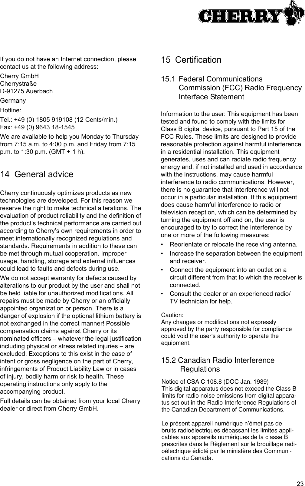 23 If you do not have an Internet connection, please contact us at the following address:Cherry GmbHCherrystraßeD-91275 AuerbachGermanyHotline:Tel.: +49 (0) 1805 919108 (12 Cents/min.)Fax: +49 (0) 9643 18-1545We are available to help you Monday to Thursday from 7:15 a.m. to 4:00 p.m. and Friday from 7:15 p.m. to 1:30 p.m. (GMT + 1 h).14 General adviceCherry continuously optimizes products as new technologies are developed. For this reason we reserve the right to make technical alterations. The evaluation of product reliability and the definition of the product’s technical performance are carried out according to Cherry’s own requirements in order to meet internationally recognized regulations and standards. Requirements in addition to these can be met through mutual cooperation. Improper usage, handling, storage and external influences could lead to faults and defects during use.We do not accept warranty for defects caused by alterations to our product by the user and shall not be held liable for unauthorized modifications. All repairs must be made by Cherry or an officially appointed organization or person. There is a danger of explosion if the optional lithium battery is not exchanged in the correct manner! Possible compensation claims against Cherry or its nominated officers − whatever the legal justification including physical or stress related injuries − are excluded. Exceptions to this exist in the case of intent or gross negligence on the part of Cherry, infringements of Product Liability Law or in cases of injury, bodily harm or risk to health. These operating instructions only apply to the accompanying product.Full details can be obtained from your local Cherry dealer or direct from Cherry GmbH.15 Certification15.1 Federal Communications Commission (FCC) Radio Frequency Interface StatementInformation to the user: This equipment has been tested and found to comply with the limits for Class B digital device, pursuant to Part 15 of the FCC Rules. These limits are designed to provide reasonable protection against harmful interference in a residential installation. This equipment generates, uses and can radiate radio frequency energy and, if not installed and used in accordance with the instructions, may cause harmful interference to radio communications. However, there is no guarantee that interference will not occur in a particular installation. If this equipment does cause harmful interference to radio or television reception, which can be determined by turning the equipment off and on, the user is encouraged to try to correct the interference by one or more of the following measures:• Reorientate or relocate the receiving antenna.• Increase the separation between the equipment and receiver.• Connect the equipment into an outlet on a circuit different from that to which the receiver is connected.• Consult the dealer or an experienced radio/TV technician for help.Caution:Any changes or modifications not expressly approved by the party responsible for compliance could void the user&apos;s authority to operate the equipment.15.2 Canadian Radio Interference          RegulationsNotice of CSA C 108.8 (DOC Jan. 1989)This digital apparatus does not exceed the Class B limits for radio noise emissions from digital appara-tus set out in the Radio Interference Regulations of the Canadian Department of Communications.Le présent appareil numérique n’émet pas de bruits radioélectriques dépassant les limites appli-cables aux appareils numériques de la classe B prescrites dans le Règlement sur le brouillage radi-oélectrique édicté par le ministère des Communi-cations du Canada.