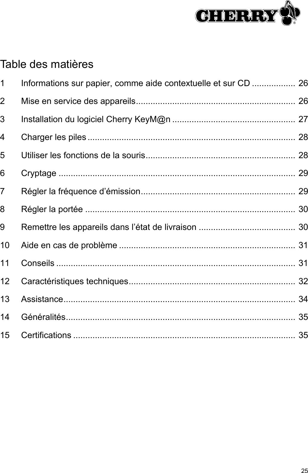 25Table des matières1 Informations sur papier, comme aide contextuelle et sur CD .................. 262 Mise en service des appareils.................................................................. 263 Installation du logiciel Cherry KeyM@n ................................................... 274 Charger les piles ...................................................................................... 285 Utiliser les fonctions de la souris.............................................................. 286 Cryptage .................................................................................................. 297 Régler la fréquence d’émission................................................................ 298 Régler la portée ....................................................................................... 309 Remettre les appareils dans l’état de livraison ........................................ 3010 Aide en cas de problème ......................................................................... 3111 Conseils ................................................................................................... 3112 Caractéristiques techniques..................................................................... 3213 Assistance................................................................................................ 3414 Généralités............................................................................................... 3515 Certifications ............................................................................................ 35