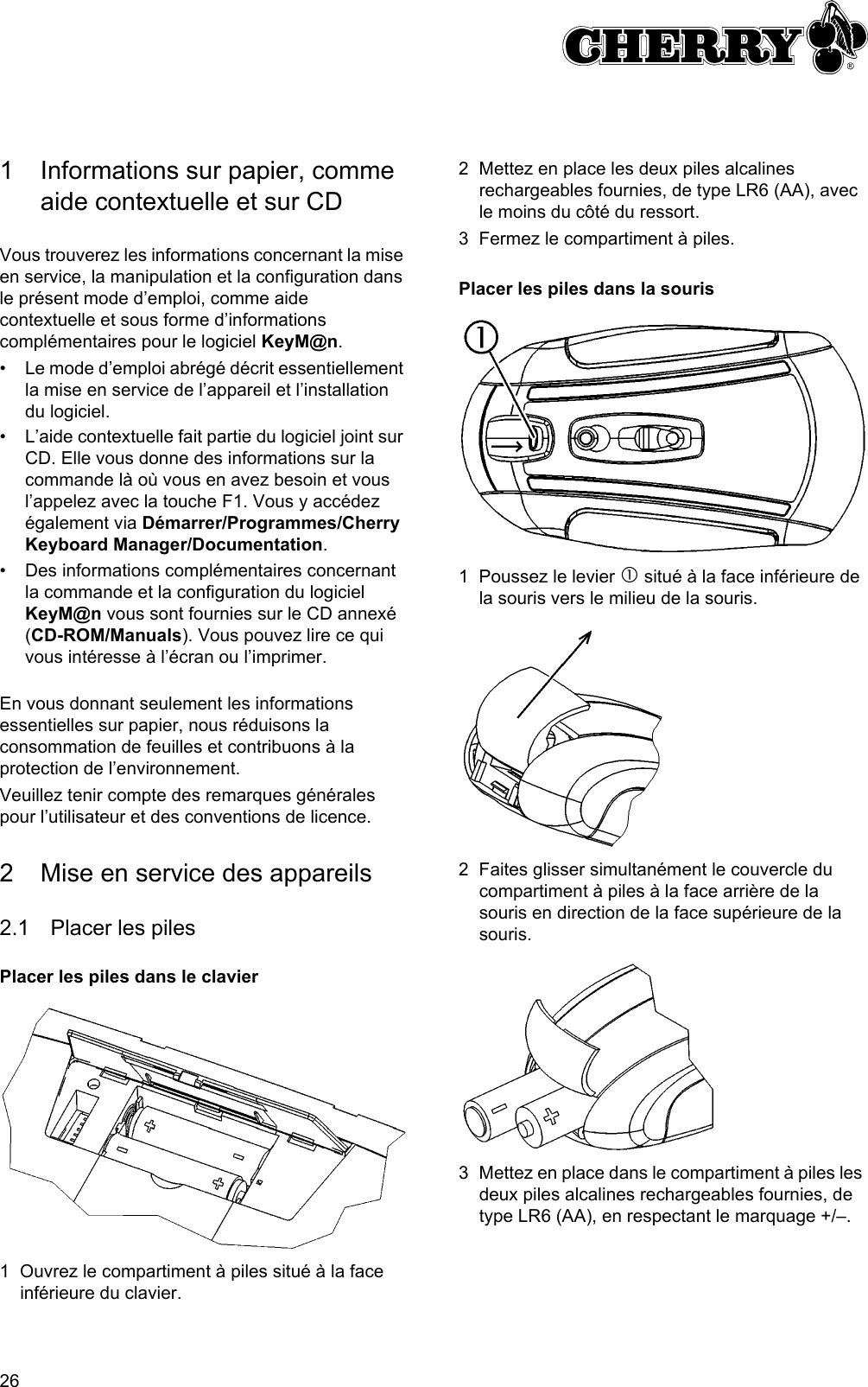 261 Informations sur papier, comme aide contextuelle et sur CDVous trouverez les informations concernant la mise en service, la manipulation et la configuration dans le présent mode d’emploi, comme aide contextuelle et sous forme d’informations complémentaires pour le logiciel KeyM@n.• Le mode d’emploi abrégé décrit essentiellement la mise en service de l’appareil et l’installation du logiciel.• L’aide contextuelle fait partie du logiciel joint sur CD. Elle vous donne des informations sur la commande là où vous en avez besoin et vous l’appelez avec la touche F1. Vous y accédez également via Démarrer/Programmes/Cherry Keyboard Manager/Documentation.• Des informations complémentaires concernant la commande et la configuration du logiciel KeyM@n vous sont fournies sur le CD annexé (CD-ROM/Manuals). Vous pouvez lire ce qui vous intéresse à l’écran ou l’imprimer.En vous donnant seulement les informations essentielles sur papier, nous réduisons la consommation de feuilles et contribuons à la protection de l’environnement.Veuillez tenir compte des remarques générales pour l’utilisateur et des conventions de licence.2 Mise en service des appareils2.1 Placer les pilesPlacer les piles dans le clavier1 Ouvrez le compartiment à piles situé à la face inférieure du clavier.2 Mettez en place les deux piles alcalines rechargeables fournies, de type LR6 (AA), avec le moins du côté du ressort.3 Fermez le compartiment à piles.Placer les piles dans la souris1 Poussez le levier c situé à la face inférieure de la souris vers le milieu de la souris.2 Faites glisser simultanément le couvercle du compartiment à piles à la face arrière de la souris en direction de la face supérieure de la souris.3 Mettez en place dans le compartiment à piles les deux piles alcalines rechargeables fournies, de type LR6 (AA), en respectant le marquage +/–.