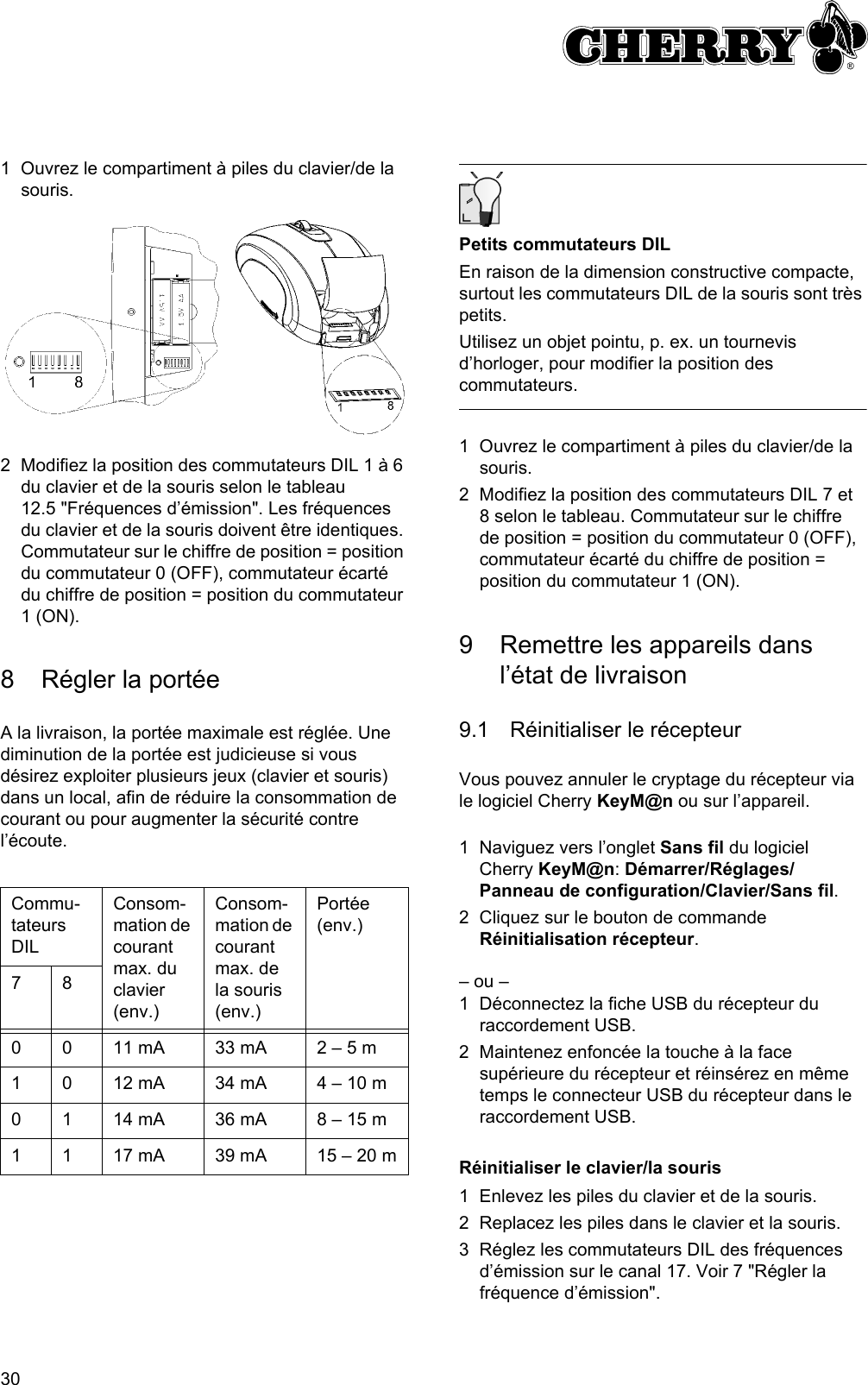 301 Ouvrez le compartiment à piles du clavier/de la souris.2 Modifiez la position des commutateurs DIL 1 à 6 du clavier et de la souris selon le tableau 12.5 &quot;Fréquences d’émission&quot;. Les fréquences du clavier et de la souris doivent être identiques. Commutateur sur le chiffre de position = position du commutateur 0 (OFF), commutateur écarté du chiffre de position = position du commutateur 1 (ON).8 Régler la portéeA la livraison, la portée maximale est réglée. Une diminution de la portée est judicieuse si vous désirez exploiter plusieurs jeux (clavier et souris) dans un local, afin de réduire la consommation de courant ou pour augmenter la sécurité contre l’écoute.Commu-tateurs DILConsom-mation de courant max. du clavier (env.)Consom-mation de courant max. de la souris (env.)Portée (env.)780 0 11 mA 33 mA 2 – 5 m1 0 12 mA 34 mA 4 – 10 m0 1 14 mA 36 mA 8 – 15 m1 1 17 mA 39 mA 15 – 20 mPetits commutateurs DILEn raison de la dimension constructive compacte, surtout les commutateurs DIL de la souris sont très petits.Utilisez un objet pointu, p. ex. un tournevis d’horloger, pour modifier la position des commutateurs.1 Ouvrez le compartiment à piles du clavier/de la souris.2 Modifiez la position des commutateurs DIL 7 et 8 selon le tableau. Commutateur sur le chiffre de position = position du commutateur 0 (OFF), commutateur écarté du chiffre de position = position du commutateur 1 (ON).9 Remettre les appareils dans l’état de livraison9.1 Réinitialiser le récepteurVous pouvez annuler le cryptage du récepteur via le logiciel Cherry KeyM@n ou sur l’appareil.1 Naviguez vers l’onglet Sans fil du logiciel  Cherry KeyM@n: Démarrer/Réglages/Panneau de configuration/Clavier/Sans fil.2 Cliquez sur le bouton de commande Réinitialisation récepteur.– ou –1 Déconnectez la fiche USB du récepteur du raccordement USB.2 Maintenez enfoncée la touche à la face supérieure du récepteur et réinsérez en même temps le connecteur USB du récepteur dans le raccordement USB.Réinitialiser le clavier/la souris1 Enlevez les piles du clavier et de la souris.2 Replacez les piles dans le clavier et la souris.3 Réglez les commutateurs DIL des fréquences d’émission sur le canal 17. Voir 7 &quot;Régler la fréquence d’émission&quot;.