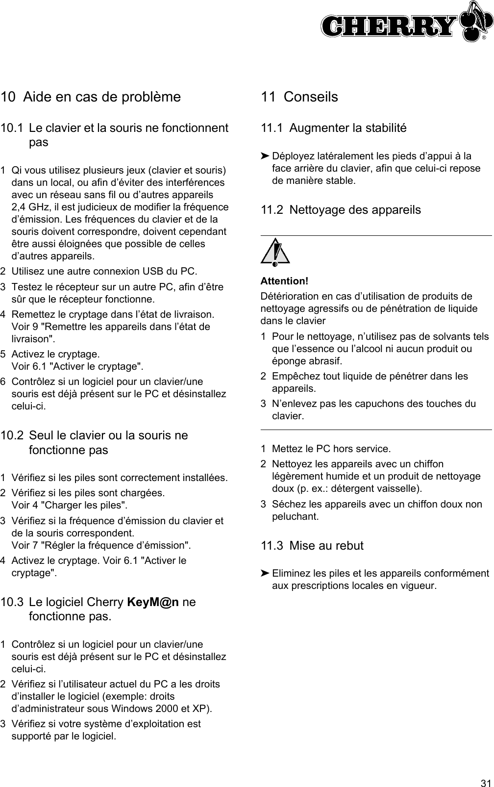 3110 Aide en cas de problème10.1 Le clavier et la souris ne fonctionnent pas1 Qi vous utilisez plusieurs jeux (clavier et souris) dans un local, ou afin d’éviter des interférences avec un réseau sans fil ou d’autres appareils 2,4 GHz, il est judicieux de modifier la fréquence d’émission. Les fréquences du clavier et de la  souris doivent correspondre, doivent cependant être aussi éloignées que possible de celles d’autres appareils.2 Utilisez une autre connexion USB du PC.3 Testez le récepteur sur un autre PC, afin d’être sûr que le récepteur fonctionne.4 Remettez le cryptage dans l’état de livraison. Voir 9 &quot;Remettre les appareils dans l’état de livraison&quot;.5 Activez le cryptage. Voir 6.1 &quot;Activer le cryptage&quot;.6 Contrôlez si un logiciel pour un clavier/une souris est déjà présent sur le PC et désinstallez celui-ci.10.2 Seul le clavier ou la souris ne fonctionne pas1 Vérifiez si les piles sont correctement installées.2 Vérifiez si les piles sont chargées. Voir 4 &quot;Charger les piles&quot;.3 Vérifiez si la fréquence d’émission du clavier et de la souris correspondent. Voir 7 &quot;Régler la fréquence d’émission&quot;.4 Activez le cryptage. Voir 6.1 &quot;Activer le cryptage&quot;.10.3 Le logiciel Cherry KeyM@n ne fonctionne pas.1 Contrôlez si un logiciel pour un clavier/une souris est déjà présent sur le PC et désinstallez celui-ci.2 Vérifiez si l’utilisateur actuel du PC a les droits d’installer le logiciel (exemple: droits d’administrateur sous Windows 2000 et XP).3 Vérifiez si votre système d’exploitation est supporté par le logiciel.11 Conseils11.1 Augmenter la stabilité➤Déployez latéralement les pieds d’appui à la face arrière du clavier, afin que celui-ci repose de manière stable.11.2 Nettoyage des appareilsAttention!Détérioration en cas d’utilisation de produits de nettoyage agressifs ou de pénétration de liquide dans le clavier1 Pour le nettoyage, n’utilisez pas de solvants tels que l’essence ou l’alcool ni aucun produit ou éponge abrasif.2 Empêchez tout liquide de pénétrer dans les appareils.3 N’enlevez pas les capuchons des touches du clavier.1 Mettez le PC hors service.2 Nettoyez les appareils avec un chiffon légèrement humide et un produit de nettoyage doux (p. ex.: détergent vaisselle).3 Séchez les appareils avec un chiffon doux non peluchant.11.3 Mise au rebut➤Eliminez les piles et les appareils conformément aux prescriptions locales en vigueur.