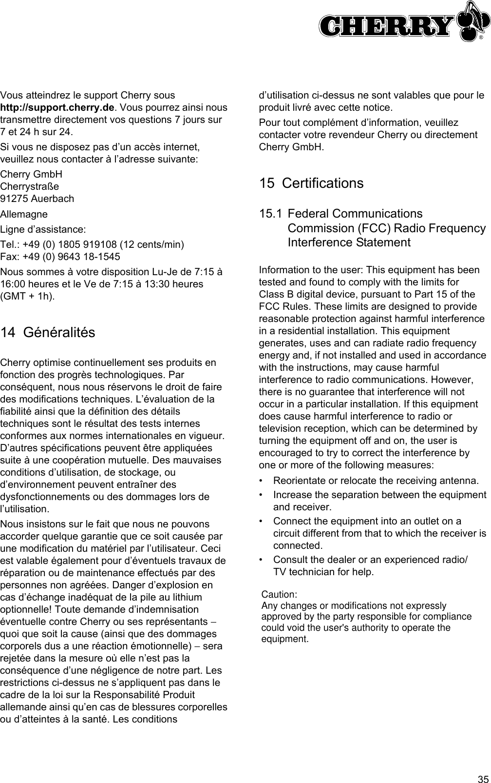 35Vous atteindrez le support Cherry sous http://support.cherry.de. Vous pourrez ainsi nous transmettre directement vos questions 7 jours sur 7 et 24 h sur 24.Si vous ne disposez pas d’un accès internet, veuillez nous contacter à l’adresse suivante:Cherry GmbHCherrystraße91275 AuerbachAllemagneLigne d’assistance:Tel.: +49 (0) 1805 919108 (12 cents/min)Fax: +49 (0) 9643 18-1545Nous sommes à votre disposition Lu-Je de 7:15 à 16:00 heures et le Ve de 7:15 à 13:30 heures (GMT + 1h).14 GénéralitésCherry optimise continuellement ses produits en fonction des progrès technologiques. Par conséquent, nous nous réservons le droit de faire des modifications techniques. L’évaluation de la fiabilité ainsi que la définition des détails techniques sont le résultat des tests internes conformes aux normes internationales en vigueur. D’autres spécifications peuvent être appliquées suite à une coopération mutuelle. Des mauvaises conditions d’utilisation, de stockage, ou d’environnement peuvent entraîner des dysfonctionnements ou des dommages lors de l’utilisation.Nous insistons sur le fait que nous ne pouvons accorder quelque garantie que ce soit causée par une modification du matériel par l’utilisateur. Ceci est valable également pour d’éventuels travaux de réparation ou de maintenance effectués par des personnes non agréées. Danger d’explosion en cas d’échange inadéquat de la pile au lithium optionnelle! Toute demande d’indemnisation éventuelle contre Cherry ou ses représentants − quoi que soit la cause (ainsi que des dommages corporels dus a une réaction émotionnelle) − sera rejetée dans la mesure où elle n’est pas la conséquence d’une négligence de notre part. Les restrictions ci-dessus ne s’appliquent pas dans le cadre de la loi sur la Responsabilité Produit allemande ainsi qu’en cas de blessures corporelles ou d’atteintes à la santé. Les conditions d’utilisation ci-dessus ne sont valables que pour le produit livré avec cette notice.Pour tout complément d’information, veuillez contacter votre revendeur Cherry ou directement Cherry GmbH.15 Certifications15.1 Federal Communications Commission (FCC) Radio Frequency Interference StatementInformation to the user: This equipment has been tested and found to comply with the limits for Class B digital device, pursuant to Part 15 of the FCC Rules. These limits are designed to provide reasonable protection against harmful interference in a residential installation. This equipment generates, uses and can radiate radio frequency energy and, if not installed and used in accordance with the instructions, may cause harmful interference to radio communications. However, there is no guarantee that interference will not occur in a particular installation. If this equipment does cause harmful interference to radio or television reception, which can be determined by turning the equipment off and on, the user is encouraged to try to correct the interference by one or more of the following measures:• Reorientate or relocate the receiving antenna.• Increase the separation between the equipment and receiver.• Connect the equipment into an outlet on a circuit different from that to which the receiver is connected.• Consult the dealer or an experienced radio/TV technician for help.Caution:Any changes or modifications not expressly approved by the party responsible for compliance could void the user&apos;s authority to operate the equipment.