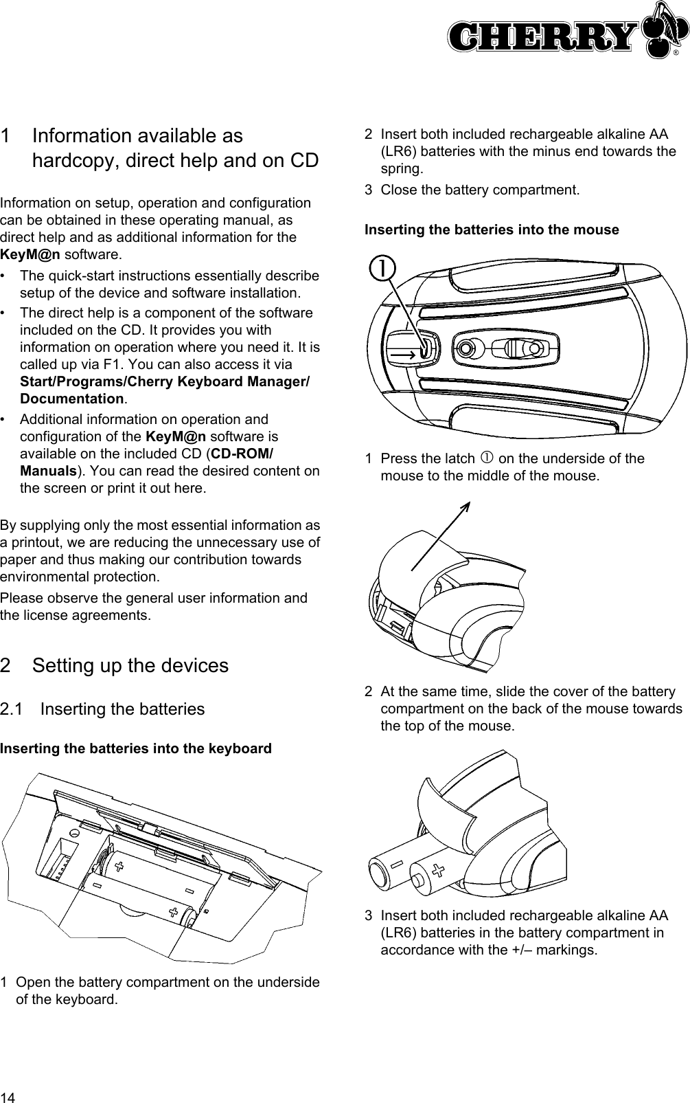 141 Information available as hardcopy, direct help and on CDInformation on setup, operation and configuration can be obtained in these operating manual, as direct help and as additional information for the KeyM@n software.• The quick-start instructions essentially describe setup of the device and software installation.• The direct help is a component of the software included on the CD. It provides you with information on operation where you need it. It is called up via F1. You can also access it via Start/Programs/Cherry Keyboard Manager/Documentation.• Additional information on operation and configuration of the KeyM@n software is available on the included CD (CD-ROM/Manuals). You can read the desired content on the screen or print it out here.By supplying only the most essential information as a printout, we are reducing the unnecessary use of paper and thus making our contribution towards environmental protection.Please observe the general user information and the license agreements.2 Setting up the devices2.1 Inserting the batteriesInserting the batteries into the keyboard1 Open the battery compartment on the underside of the keyboard.2 Insert both included rechargeable alkaline AA (LR6) batteries with the minus end towards the spring.3 Close the battery compartment.Inserting the batteries into the mouse1 Press the latch c on the underside of the mouse to the middle of the mouse.2 At the same time, slide the cover of the battery compartment on the back of the mouse towards the top of the mouse.3 Insert both included rechargeable alkaline AA (LR6) batteries in the battery compartment in accordance with the +/– markings.