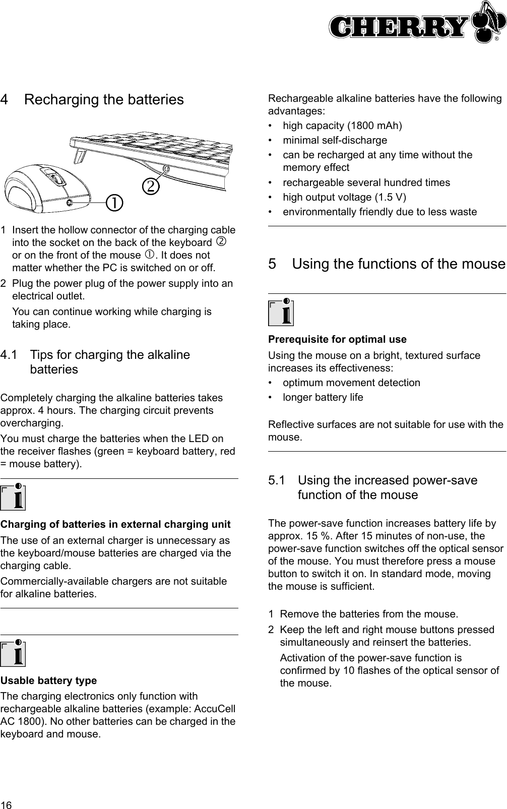 164 Recharging the batteries1 Insert the hollow connector of the charging cable into the socket on the back of the keyboard d or on the front of the mouse c. It does not matter whether the PC is switched on or off.2 Plug the power plug of the power supply into an electrical outlet.You can continue working while charging is taking place.4.1 Tips for charging the alkaline batteriesCompletely charging the alkaline batteries takes approx. 4 hours. The charging circuit prevents overcharging.You must charge the batteries when the LED on the receiver flashes (green = keyboard battery, red = mouse battery).Charging of batteries in external charging unitThe use of an external charger is unnecessary as the keyboard/mouse batteries are charged via the charging cable.Commercially-available chargers are not suitable for alkaline batteries.Usable battery typeThe charging electronics only function with rechargeable alkaline batteries (example: AccuCell AC 1800). No other batteries can be charged in the keyboard and mouse.Rechargeable alkaline batteries have the following advantages:• high capacity (1800 mAh)• minimal self-discharge• can be recharged at any time without the memory effect• rechargeable several hundred times• high output voltage (1.5 V)• environmentally friendly due to less waste5 Using the functions of the mousePrerequisite for optimal useUsing the mouse on a bright, textured surface increases its effectiveness:• optimum movement detection• longer battery lifeReflective surfaces are not suitable for use with the mouse.5.1 Using the increased power-save function of the mouseThe power-save function increases battery life by approx. 15 %. After 15 minutes of non-use, the power-save function switches off the optical sensor of the mouse. You must therefore press a mouse button to switch it on. In standard mode, moving the mouse is sufficient.1 Remove the batteries from the mouse.2 Keep the left and right mouse buttons pressed simultaneously and reinsert the batteries.Activation of the power-save function is confirmed by 10 flashes of the optical sensor of the mouse.