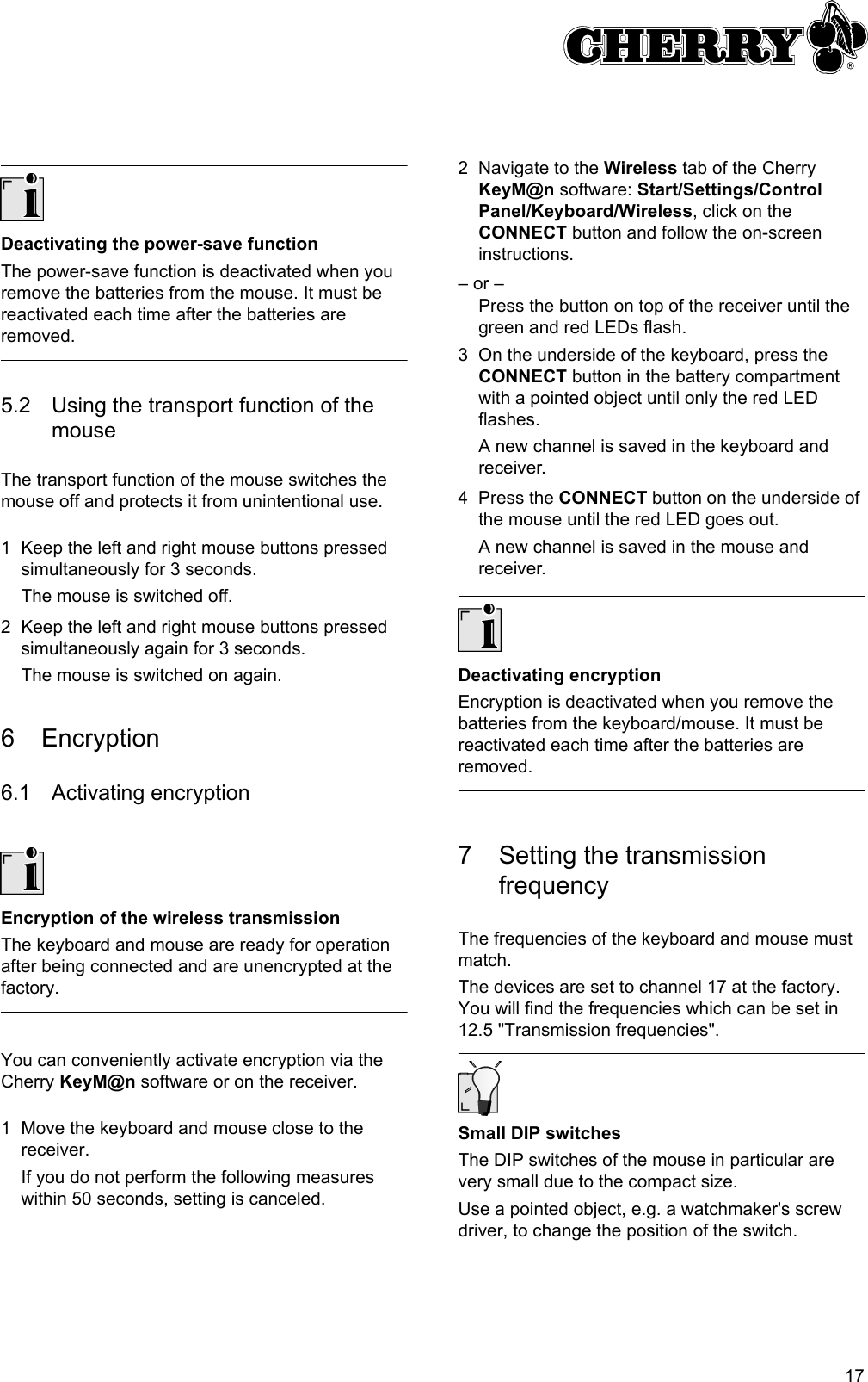 17Deactivating the power-save functionThe power-save function is deactivated when you remove the batteries from the mouse. It must be reactivated each time after the batteries are removed.5.2 Using the transport function of the mouseThe transport function of the mouse switches the mouse off and protects it from unintentional use.1 Keep the left and right mouse buttons pressed simultaneously for 3 seconds.The mouse is switched off.2 Keep the left and right mouse buttons pressed simultaneously again for 3 seconds.The mouse is switched on again.6 Encryption6.1 Activating encryptionEncryption of the wireless transmissionThe keyboard and mouse are ready for operation after being connected and are unencrypted at the factory.You can conveniently activate encryption via the Cherry KeyM@n software or on the receiver.1 Move the keyboard and mouse close to the receiver.If you do not perform the following measures within 50 seconds, setting is canceled.2 Navigate to the Wireless tab of the Cherry KeyM@n software: Start/Settings/Control Panel/Keyboard/Wireless, click on the CONNECT button and follow the on-screen instructions.– or –Press the button on top of the receiver until the green and red LEDs flash.3 On the underside of the keyboard, press the CONNECT button in the battery compartment with a pointed object until only the red LED flashes.A new channel is saved in the keyboard and receiver.4 Press the CONNECT button on the underside of the mouse until the red LED goes out.A new channel is saved in the mouse and receiver.Deactivating encryptionEncryption is deactivated when you remove the batteries from the keyboard/mouse. It must be reactivated each time after the batteries are removed.7 Setting the transmission frequencyThe frequencies of the keyboard and mouse must match.The devices are set to channel 17 at the factory. You will find the frequencies which can be set in 12.5 &quot;Transmission frequencies&quot;.Small DIP switchesThe DIP switches of the mouse in particular are very small due to the compact size.Use a pointed object, e.g. a watchmaker&apos;s screw driver, to change the position of the switch.