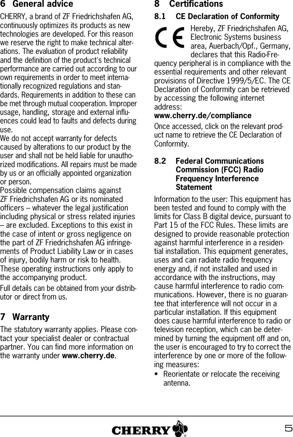 56 General adviceCHERRY, a brand of ZF Friedrichshafen AG, continuously optimizes its products as new technologies are developed. For this reason we reserve the right to make technical alter-ations. The evaluation of product reliability and the definition of the product's technical performance are carried out according to our own requirements in order to meet interna-tionally recognized regulations and stan-dards. Requirements in addition to these can be met through mutual cooperation. Improper usage, handling, storage and external influ-ences could lead to faults and defects during use.We do not accept warranty for defects caused by alterations to our product by the user and shall not be held liable for unautho-rized modifications. All repairs must be made by us or an officially appointed organization or person.Possible compensation claims against ZF Friedrichshafen AG or its nominated officers &ndash; whatever the legal justification including physical or stress related injuries &ndash; are excluded. Exceptions to this exist in the case of intent or gross negligence on the part of ZF Friedrichshafen AG infringe-ments of Product Liability Law or in cases of injury, bodily harm or risk to health. These operating instructions only apply to the accompanying product.Full details can be obtained from your distrib-utor or direct from us.7 WarrantyThe statutory warranty applies. Please con-tact your specialist dealer or contractual partner. You can find more information on the warranty under www.cherry.de.8  Certifications8.1 CE Declaration of ConformityHereby, ZF Friedrichshafen AG, Electronic Systems business area, Auerbach/Opf., Germany, declares that this Radio-Fre-quency peripheral is in compliance with the essential requirements and other relevant provisions of Directive 1999/5/EC. The CE Declaration of Conformity can be retrieved by accessing the following internet address:www.cherry.de/complianceOnce accessed, click on the relevant prod-uct name to retrieve the CE Declaration of Conformity.8.2 Federal Communications Commission (FCC) Radio Frequency Interference StatementInformation to the user: This equipment has been tested and found to comply with the limits for Class B digital device, pursuant to Part 15 of the FCC Rules. These limits are designed to provide reasonable protection against harmful interference in a residen-tial installation. This equipment generates, uses and can radiate radio frequency energy and, if not installed and used in accordance with the instructions, may cause harmful interference to radio com-munications. However, there is no guaran-tee that interference will not occur in a particular installation. If this equipment does cause harmful interference to radio or television reception, which can be deter-mined by turning the equipment off and on, the user is encouraged to try to correct the interference by one or more of the follow-ing measures:&bull; Reorientate or relocate the receiving antenna.